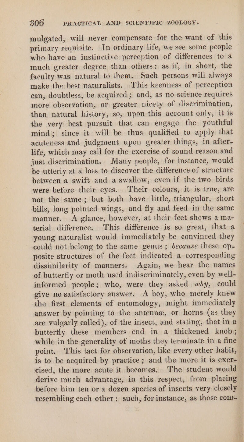 mulgated, will never compensate for the want of this primary requisite. In ordinary life, we see some people who have an instinetive perception of differences to a much greater degree than others: as if, in short, the faculty was natural to them. Such persons will always make the best naturalists. This keenness of perception can, doubtless, be acquired; and, as no science requires more observation, or greater nicety of discriminaticn, than natural history, so, upon this account only, it is the very best pursuit that can engage the youthful mind; since it will be thus qualified to apply that acuteness and judgment upon greater things, in after- life, which may call for the exercise of sound reason and just discrimination. Many people, for instance, would be utterly at a loss to discover the difference of structure between a swift and a swallow, even if the two birds were before their eyes. Their colours, it is true, are not the same; but both have little, triangular, short bills, long pointed wings, and fly and feed in the same manner. &lt;A glance, however, at their feet shows a ma- terial difference. This difference is so great, that a young naturalist would immediately be convinced they could not belong to the same genus; because these op- posite structures of the feet indicated a corresponding dissimilarity of manners. Again, we hear the names of butterfly or moth used indiscriminately, even by well- informed people; who, were they asked why, could give no satisfactory answer. A boy, who merely knew the first elements of entomology, might immediately answer by pointing to the antenne, or horns (as they are vulgarly called), of the insect, and stating, that in a butterfly these members end in a thickened knob; while in the generality of moths they terminate in a fine point. This tact for observation, like every other habit, is to be acquired by practice ; and the more it is exer- cised, the more acute it becomes. The student would derive much advantage, in this respect, from placing before him ten or a dozen species of insects very closely resembling each other: such, for instance, as those com-