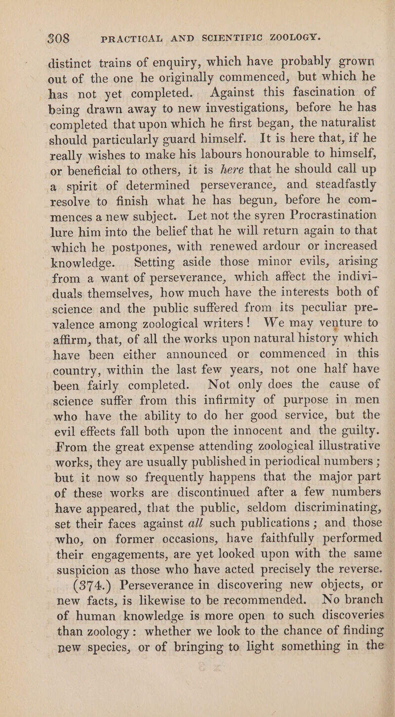 distinct trains of enquiry, which have probably grown out of the one he originally commenced, but which he has not yet completed. Against this fascination of being drawn away to new investigations, before he has completed that upon which he first began, the naturalist should particularly guard himself. It is here that, if he really wishes to make his labours honourable to himself, or beneficial to others, it is here that he should call up a spirit of determined perseverance, and steadfastly resolve to finish what he has begun, before he com- mences a new subject. Let not the syren Procrastination lure him into the belief that he will return again to that which he postpones, with renewed ardour or increased knowledge. Setting aside those minor evils, arising from a want of perseverance, which affect the indivi- duals themselves, how much have the interests both of science and the public suffered from its peculiar pre- valence among zoological writers! We may venture to affirm, that, of all the works upon natural history which have been either announced or commenced in this country, within the last few years, not one half have been fairly completed. Not only does the cause of science suffer from this infirmity of purpose in men who have the ability to do her good service, but the evil effects fall both upon the innocent and the guilty. From the great expense attending zoological illustrative works, they are usually published in periodical numbers ; but it now so frequently happens that the major part of these works are discontinued after a few numbers have appeared, that the public, seldom discriminating, set their faces against ali such publications ; and those — who, on former occasions, have faithfully performed their engagements, are yet looked upon with the same suspicion as those who have acted precisely the reverse. (374.) Perseverance in discovering new objects, or new facts, is likewise to be recommended. No branch of human knowledge is more open to such discoveries. than zoology: whether we look to the chance of finding new species, or of bringing to light something in the