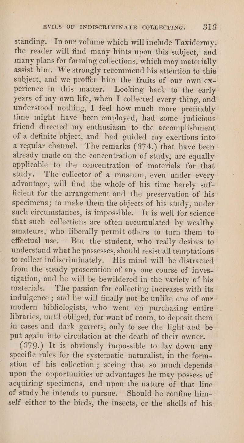 EVILS OF INDISCRIMINATE COLLECTING. 318 standing. In our volume which will include Taxidermy, the reader will find many hints upon this subject, and many plans for forming collections, which may materially assist him. We strongly recommend his attention to this subject, and we proffer him the fruits of our own ex- perience in this matter. Looking back to the early years of my own life, when I collected every thing, and understood nothing, I feel how much more profitably time might have been employed, had some judicious friend directed my enthusiasm to the accomplishment of a definite object, and had guided my exertions into a regular channel. The remarks (374.) that have been already made on the concentration of study, are equally applicable to the concentration of materials for that study. The collector of a museum, even under every advantage, will find the whole of his time barely suf- ficient for the arrangement and the preservation of his specimens; to make them the objects of his study, under such circumstances, is impossible. It is well for science that such collections are often accumulated by wealthy amateurs, who liberally permit others to turn them to effectual use. But the student, who really desires to understand what he possesses, should resist all temptations to collect indiscriminately. His mind will be distracted from the steady prosecution of any one course of inves- tigation, and he will be bewildered in the variety of his materials. The passion for collecting increases with its indulgence ; and he will finally not be unlike one of our: modern bibliologists, who went on purchasing entire libraries, until obliged, for want of room, to deposit them in cases and dark garrets, only to see the light and be put again into circulation at the death of their owner. (379.) It is obviously impossible to lay down any specific rules for the systematic naturalist, in the form- ation of his collection ; seeing that so much depends upon the opportunities or advantages he may possess of acquiring specimens, and upon the nature of that line of study he intends to pursue. Should he confine him- self either to the birds, the insects, or the shells of his