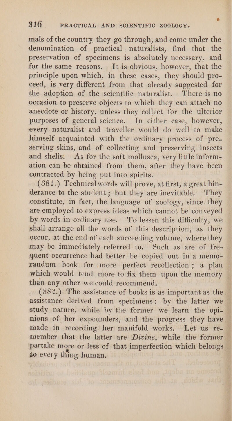 mals of the country. they go through, and come under the denomination of practical naturalists, find that the preservation of specimens is absolutely necessary, and for the same reasons. It is obvious, however, that the principle upon which, in these cases, they should pro- ceed, is very different from that already suggested for the adoption of the scientific naturalist. There is no occasion to preserve objects to which they can attach no anecdote or history, unless they collect for the ulterior purposes of general science. In either case, however, every naturalist and traveller would do well to make himself acquainted with the ordinary process of pre- serving skins, and of collecting and preserving insects and shells. As for the soft mollusca, very little inform- ation can be obtained from them, after they have been contracted by being put into spirits. (381.) Technical words will prove, at first, a great hin- derance to the student ; but they are inevitable. They constitute, in fact, the language of zoology, since: they are employed to express ideas which cannot be conveyed by words in ordinary use. To lessen this difficulty, we shall arrange all the words of this description, as they occur, at the end of each succeeding volume, where they may be immediately referred to. Such as are of fre- quent occurrence had better be copied out in a memo- yandum book for ,more perfect recollection ; a plan which would tend more to fix them upon the memory than any other we could recommend. (382.) The assistance of books is as important as the assistance derived from specimens: by the latter we study nature, while by the former we learn the opi- nions of her expounders, and the progress they have. made in recording her manifold works. Let us re- member that the latter are Divine, while the former partake more or less of that imperfection which belongs | to every thing human.