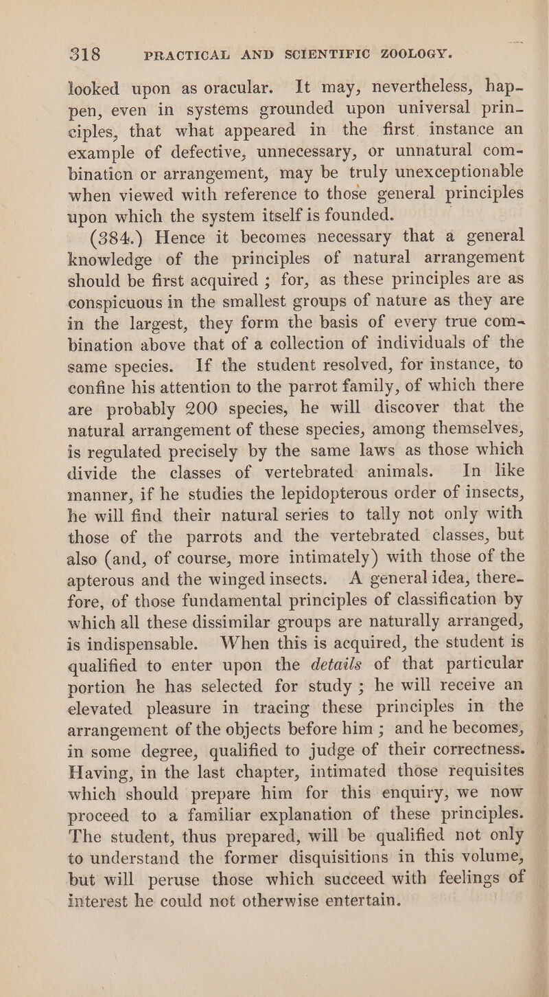 looked upon as oracular. It may, nevertheless, hap. pen, even in systems grounded upon universal prin- ciples, that what appeared in the first. instance an example of defective, unnecessary, or unnatural com- bination or arrangement, may be truly unexceptionable when viewed with reference to those general principles upon which the system itself is founded. ; (384.) Hence it becomes necessary that a general knowledge of the principles of natural arrangement should be first acquired ; for, as these principles are as conspicuous in the smallest groups of nature as they are in the largest, they form the basis of every true com- bination above that of a collection of individuals of the same species. If the student resolved, for instance, to confine his attention to the parrot family, of which there are probably 200 species, he will discover that the natural arrangement of these species, among themselves, is regulated precisely by the same laws as those which divide the classes of vertebrated animals. In like manner, if he studies the lepidopterous order of insects, he will find their natural series to tally not only with those of the parrots and the vertebrated classes, but also (and, of course, more intimately) with those of the apterous and the winged insects. A general idea, there- fore, of those fundamental principles of classification by which all these dissimilar groups are naturally arranged, is indispensable. When this is acquired, the student is qualified to enter upon the details of that particular portion he has selected for study ; he will receive an elevated pleasure in tracing these principles in the arrangement of the objects before him ; and he becomes, in some degree, qualified to judge of their correctness. — Having, in the last chapter, intimated those requisites which should prepare him for this enquiry, we now proceed to a familiar explanation of these principles. The student, thus prepared, will be qualified not only to understand the former disquisitions in this volume, but will peruse those which succeed with feelings of — interest he could not otherwise entertain.