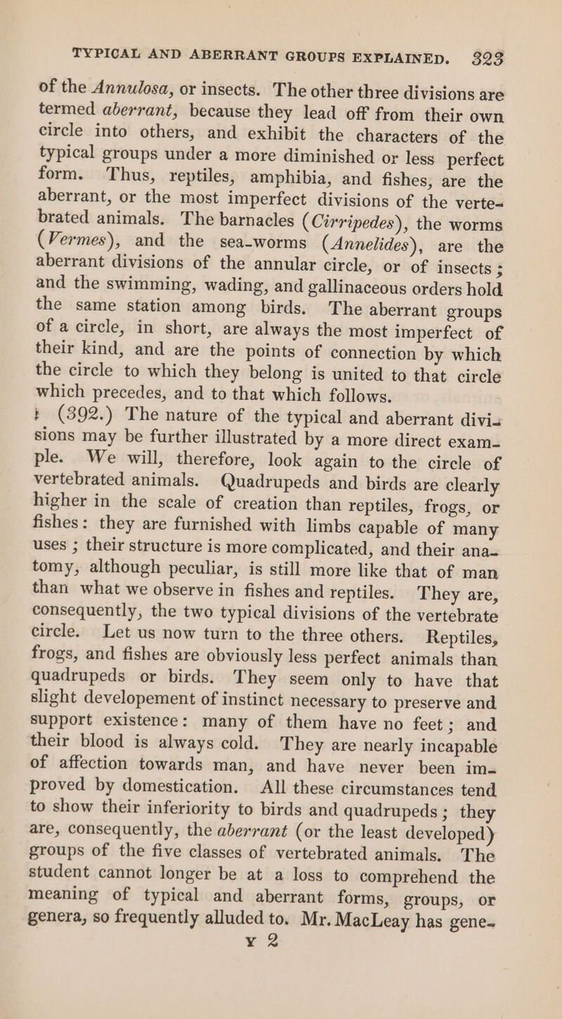 of the Annulosa, or insects. The other three divisions are termed aberrant, because they lead off from their own circle into others, and exhibit the characters of the typical groups under a more diminished or less perfect form. Thus, reptiles, amphibia, and fishes, are the aberrant, or the most imperfect divisions of the verte- brated animals. The barnacles (Cirripedes), the worms (Vermes), and the sea-worms (Annelides), are the aberrant divisions of the annular circle, or of insects ; and the swimming, wading, and gallinaceous orders hold the same station among birds. The aberrant groups of a circle, in short, are always the most imperfect of their kind, and are the points of connection by which the circle to which they belong is united to that circle which precedes, and to that which follows. + (392.) The nature of the typical and aberrant divi. sions may be further illustrated by a more direct exam- ple. We will, therefore, look again to the circle of vertebrated animals. Quadrupeds and birds are clearly higher in the scale of creation than reptiles, frogs, or fishes: they are furnished with limbs capable of many uses ; their structure is more complicated, and their ana- tomy, although peculiar, is still more like that of man than what we observe in fishes and reptiles. They are, consequently, the two typical divisions of the vertebrate circle. Let us now turn to the three others. Reptiles, frogs, and fishes are obviously less perfect animals than quadrupeds or birds. They seem only to have that slight developement of instinct necessary to preserve and support existence: many of them have no feet; and their blood is always cold. They are nearly incapable of affection towards man, and have never been imq proved by domestication. All these circumstances tend to show their inferiority to birds and quadrupeds ; they are, consequently, the aberrant (or the least developed) groups of the five classes of vertebrated animals. The student cannot longer be at a loss to comprehend the meaning of typical and aberrant forms, groups, or genera, so frequently alluded to. Mr. MacLeay has gene- ER