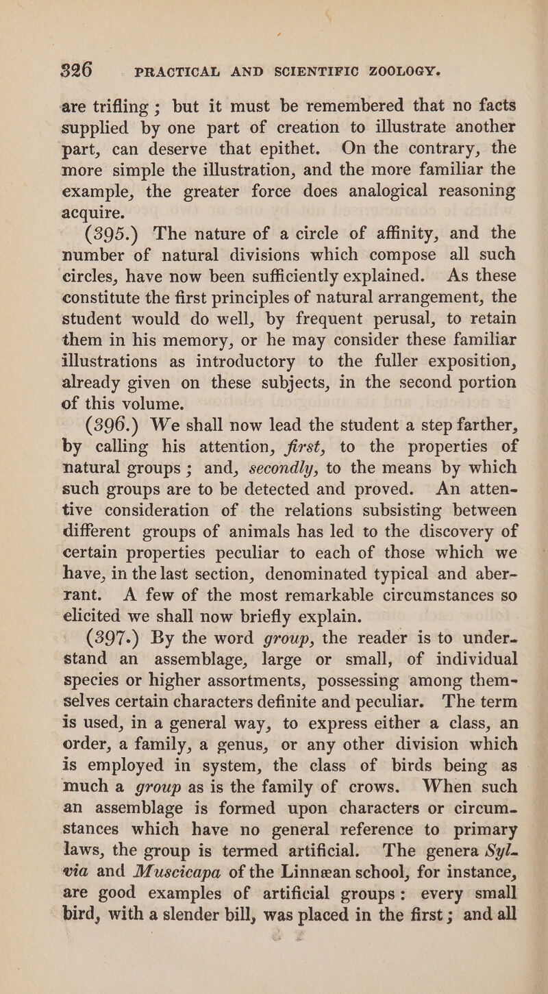 are trifling ; but it must be remembered that no facts supplied by one part of creation to illustrate another part, can deserve that epithet. On the contrary, the more simple the illustration, and the more familiar the example, the greater force does analogical reasoning acquire. (395.) The nature of a circle of affinity, and the number of natural divisions which compose all such ‘circles, have now been sufficiently explained. As these constitute the first principles of natural arrangement, the student would do well, by frequent perusal, to retain them in his memory, or he may consider these familiar illustrations as introductory to the fuller exposition, already given on these subjects, in the second portion of this volume. (396.) We shall now lead the student a step farther, by calling his attention, first, to the properties of natural groups ; and, secondly, to the means by which such groups are to be detected and proved. An atten- tive consideration of the relations subsisting between different groups of animals has led to the discovery of certain properties peculiar to each of those which we have, in the last section, denominated typical and aber- rant. A few of the most remarkable circumstances so elicited we shall now briefly explain. (397.) By the word group, the reader is to under. stand an assemblage, large or small, of individual species or higher assortments, possessing among them- selves certain characters definite and peculiar. The term is used, in a general way, to express either a class, an order, a family, a genus, or any other division which is employed in system, the class of birds being as much a group as is the family of crows. When such an assemblage is formed upon characters or circum- stances which have no general reference to primary laws, the group is termed artificial. The genera Syl. via and Muscicapa of the Linnean school, for instance, are good examples of artificial groups: every small bird, with a slender bill, was placed in the first ; and all