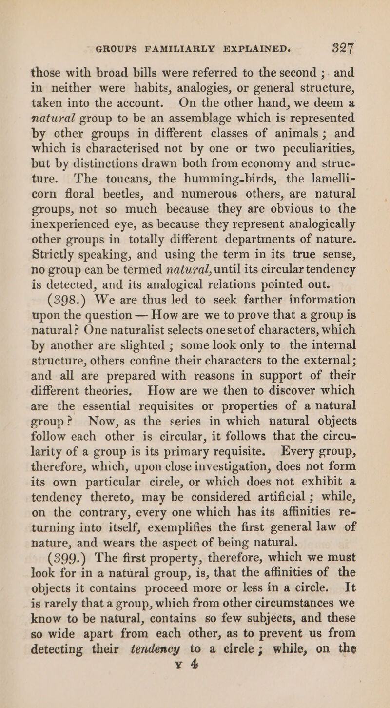 those with broad bills were referred to the second ;. and in neither were habits, analogies, or general structure, taken into the account. On the other hand, we deem a natural group to be an assemblage which is represented by other groups in different classes of animals; and which is characterised not by one or two peculiarities, but by distinctions drawn both from economy and struc- ture. The toucans, the humming-birds, the lamelli- corn floral beetles, and numerous others, are natural groups, not so much because they are obvious to the inexperienced eye, as because they represent analogically other groups in totally different departments of nature. Strictly speaking, and using the term in its true sense, no group can be termed natural, until its circular tendency is detected, and its analogical relations pointed out. (398.) We are thus led to seek farther information upon the question — How are we to prove that a group is natural? One naturalist selects onesetof characters, which by another are slighted ; some look only to the internal structure, others confine their characters to the external; and all are prepared with reasons in support of their different theories. How are we then to discover which are the essential requisites or properties of a natural group? Now, as the series in which natural objects follow each other is circular, it follows that the circu- larity of a group is its primary requisite. Every group, therefore, which, upon close investigation, does not form its own particular circle, or which does not exhibit a tendency thereto, may be considered artificial ; while, on the contrary, every one which has its affinities re- turning into itself, exemplifies the first general law of nature, and wears the aspect of being natural, (399.) The first property, therefore, which we must look for in a natural group, is, that the affinities of the objects it contains proceed more or less in a circle. It is rarely that a group, which from other circumstances we know to be natural, contains so few subjects, and these so wide apart from each other, as to prevent us from detecting their tendency to a circle; while, on the y 4