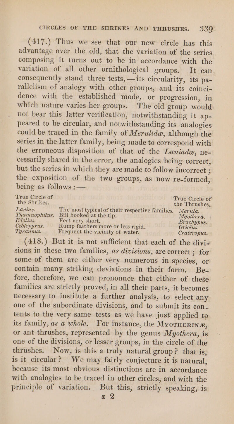 (417.) Thus we see that our new circle has this advantage over the old, that the variation of the series composing it turns out to be in accordance with the variation of all other ornithological groups. It can consequently stand three tests, —its circularity, its pa- rallelism of analogy with other groups, and its coinci- dence with the established mode, or progression, in which nature varies her groups. The old group would not bear this latter verification, notwithstanding it ap- peared to be circular, and notwithstanding its analogies could be traced in the family of Merulide, although the series in the latter family, being made to correspond with the erroneous disposition of that of the Laniade, ne- cessarily shared in the error, the analogies being correct, but the series in which they are made to follow incorrect ; the exposition of the two groups, as now re-formed, being as follows :— True Circle of True Circle of the Shrikes. the Thrushes. Lanius. The most typical of their respective families. Mera. Thamnophilus, Bill hooked at the tip. Myothera. Edolius. Feet very short. Brachypus. Ceblepyrus. Rump feathers more or less rigid. Oriolus. Tyrannus. Frequent the vicinity of water. Crateropus. (418.) But it is not sufficient that each of the divi- sions in these two families, as divisions, are correct ; for some of them are either very numerous in species, or contain many striking deviations in their form. Be. fore, therefore, we can pronounce that either of these families are strictly proved, in all their parts, it becomes necessary to institute a further analysis, to select any one of the subordinate divisions, and to submit its con- tents to the very same tests as we have just applied to its family, as a whole. For instance, the MvornErina, or ant thrushes, represented by the genus Myothera, is one of the divisions, or lesser groups, in the circle of the thrushes. Now, is this a truly natural group? that is, is it circular? We may fairly conjecture it is natural, because its most obvious distinctions are in accordance with analogies to be traced in other circles, and with the principle of variation. But this, strictly speaking, is Z 2