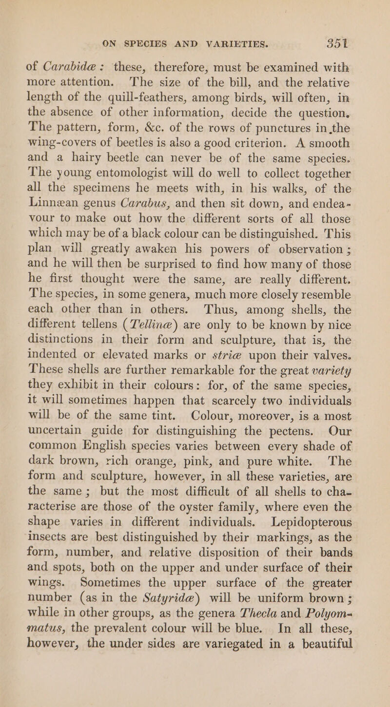 of Carabide: these, therefore, must be examined with more attention. The size of the bill, and the relative length of the quill-feathers, among birds, will often, in the absence of other information, decide the question. The pattern, form, &amp;c. of the rows of punctures inthe wing-covers of beetles is also a good criterion. A smooth and a hairy beetle can never be of the same species. The young entomologist will do well to collect together all the specimens he meets with, in his walks, of the Linnean genus Carabus, and then sit down, and endea- vour to make out how the different sorts of all those which may be of a black colour can be distinguished. This plan will greatly awaken his powers of observation ; and he will then be surprised to find how many of those he first thought were the same, are really different. The species, in some genera, much more closely resemble each other than in others. Thus, among shells, the different tellens (Telling) are only to be known by nice distinctions in their form and sculpture, that is, the indented or elevated marks or s¢vi@ upon their valves. These shells are further remarkable for the great variety they exhibit in their colours: for, of the same species, it will sometimes happen that scarcely two individuals will be of the same tint. Colour, moreover, is a most uncertain guide for distinguishing the pectens. Our common English species varies between every shade of dark brown, rich orange, pink, and pure white. The form and sculpture, however, in all these varieties, are the same; but the most difficult of all shells to cha- racterise are those of the oyster family, where even the shape varies in different individuals. Lepidopterous insects are best distinguished by their markings, as the form, number, and relative disposition of their bands and spots, both on the upper and under surface of their wings. Sometimes the upper surface of the greater number (as in the Satyride) will be uniform brown ; while in other groups, as the genera T’hecla and Polyom- matus, the prevalent colour will be blue. In all these, however, the under sides are variegated in a beautiful