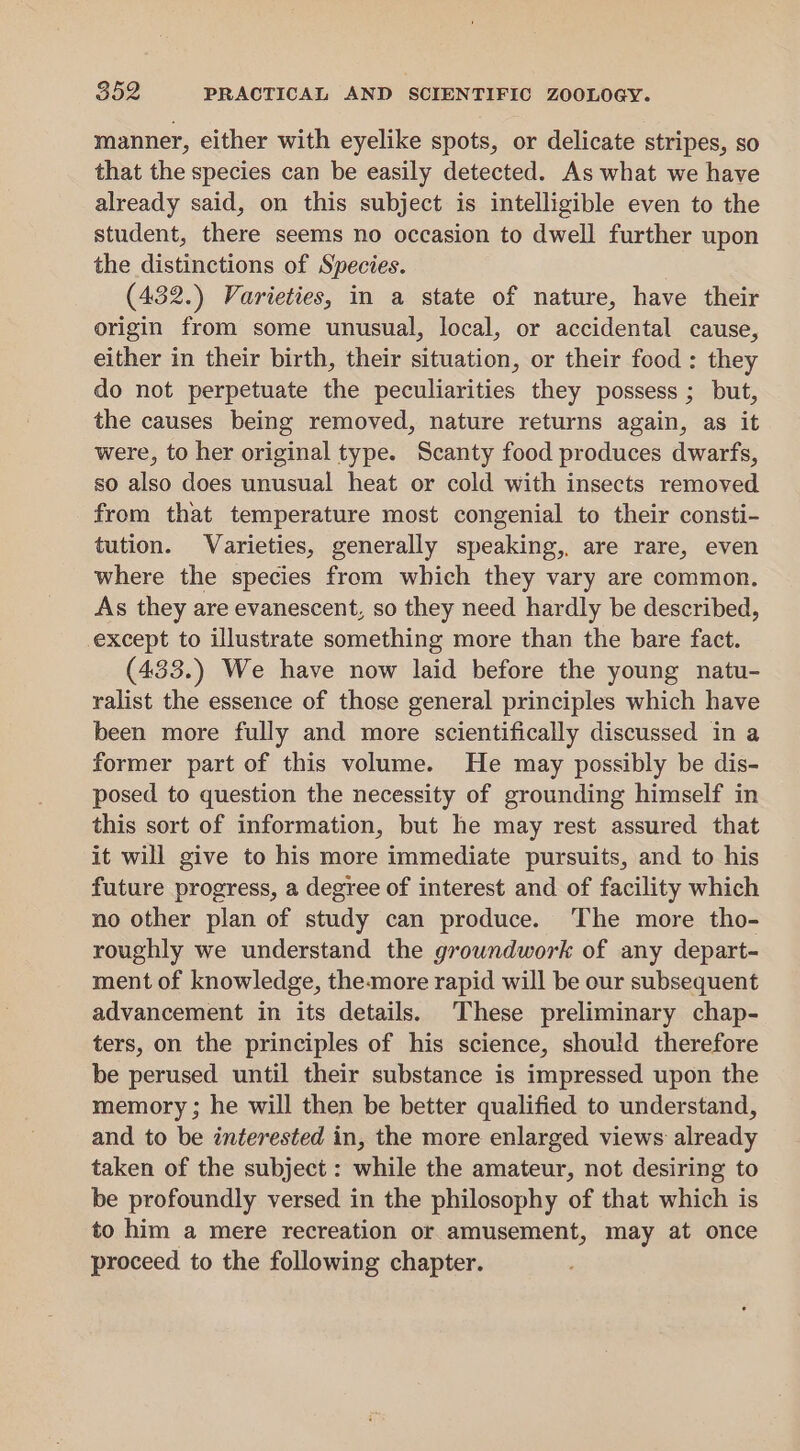 manner, either with eyelike spots, or delicate stripes, so that the species can be easily detected. As what we have already said, on this subject is intelligible even to the student, there seems no occasion to dwell further upon the distinctions of Species. (432.) Varieties, in a state of nature, have their origin from some unusual, local, or accidental cause, either in their birth, their situation, or their food: they do not perpetuate the peculiarities they possess ; but, the causes being removed, nature returns again, as it were, to her original type. Scanty food produces dwarfs, so also does unusual heat or cold with insects removed from that temperature most congenial to their consti- tution. Varieties, generally speaking, are rare, even where the species from which they vary are common. As they are evanescent, so they need hardly be described, except to illustrate something more than the bare fact. (433.) We have now laid before the young natu- ralist the essence of those general principles which have been more fully and more scientifically discussed in a former part of this volume. He may possibly be dis- posed to question the necessity of grounding himself in this sort of information, but he may rest assured that it will give to his more immediate pursuits, and to his future progress, a degree of interest and of facility which no other plan of study can produce. ‘The more tho- roughly we understand the groundwork of any depart- ment of knowledge, the-more rapid will be our subsequent advancement in its details. These preliminary chap- ters, on the principles of his science, should therefore be perused until their substance is impressed upon the memory ; he will then be better qualified to understand, and to be interested in, the more enlarged views already taken of the subject : while the amateur, not desiring to be profoundly versed in the philosophy of that which is to him a mere recreation or amusement, may at once proceed to the following chapter.