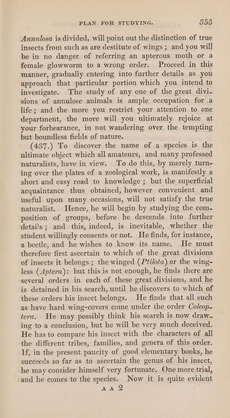 PLAN FOR STUDYING. 858 Annulosa is divided, will point out the distinction of true insects from such as are destitute of wings ; and you will be in no danger of referring an apterous moth or a female glowworm to a wrong order. Proceed in this manner, gradually entering into further details as you “approach that particular portion which you intend to investigate. The study of any one of the great divi- sions of annulose animals is ample occupation for .a life; and the more you restrict your attention to one department, the more will you ultimately rejoice at your forbearance, in not wandering over the tempting but boundless fields of nature. (437.) To discover the name of a species is the ultimate object which all amateurs, and many professed naturalists, have in view. To do this, by merely turn- ing over the plates of a zoological work, is manifestly a short and easy road to knowledge ; but the superficial acquaintance thus obtained, however convenient and useful upon many occasions, will not satisfy the true naturalist. Hence, he will begin by studying the com- position of groups, before he descends into further details; and this, indeed, is inevitable, whether the student willingly consents or not. He finds, for instance, a beetle, and he wishes to know its name. He must therefore first ascertain to which of the great divisions of insects it belongs; the winged (Ptilota) or the wing- less (Aptera): but this is not enough, he finds there are several orders in each of these great divisions, and he is detained in his search, until he discovers to which of these orders his insect belongs. He finds that all such as have hard wing-covers come under the order Coleop- tera. He may possibly think his search is now draw- ing to a conclusion, but he will be very much deceived. He has to compare his insect with the characters of all the different tribes, families, and genera of this order. If, in the present paucity of good elementary books, he succeeds so far as to ascertain the genus of his insect, he may consider himself very fortunate. One more trial, and he comes to the species. Now it is quite evident