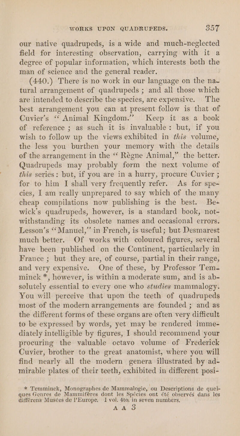 WORKS UPON QUADRUPEDS. 857 our native quadrupeds, is a wide and much-neglected field for interesting observation, carrying with it a degree of popular information, which interests both the man of science and the general reader. (440.) There is no work in our language on the na- tural arrangement of quadrupeds ; and all those which are intended to describe the species, are expensive. The best arrangement you can at present follow is that of Cuvier’s ‘‘ Animal Kingdom.” Keep it as a book of reference ; as such it is invaluable: but, if you wish to follow up the views exhibited in this volume, the less you burthen your memory with the details of the arrangement in the “* Regne Animal,” the better. Quadrupeds may probably form the next volume of this series: but, if you are in a hurry, procure Cuvier ; for to him I shall very frequently refer. As for spe- cies, I am really unprepared to say which of the many cheap compilations now publishing is the best. Be+ wick’s quadrupeds, however, is a standard book, not- withstanding its obsolete names and occasional errors. Lesson’s ‘‘ Manuel,” in French, is useful; but Desmarest much better. Of works with coloured figures, several have been published on the Continent, particularly in France ; but they are, of course, partial in their range, and very expensive. One of these, by Professor Tem- minck *, however, is within a moderate sum, and is ab- solutely essential to every one who studies mammalogy. You will perceive that upon the teeth of quadrupeds most of the modern arrangements are founded ; and as the different forms of these organs are often very difficult to be expressed by words, yet may be rendered imme- diately intelligible by figures, I should recommend your procuring the valuable octavo volume of Frederick Cuvier, brother to the great anatomist, where you will find nearly all the modern genera illustrated by ad- mirable plates of their teeth, exhibited in different posi- * Temminck, Monographes de Mammalogie, ou Descriptions de quel- ques Genres de Mammiféres dont les Spécies ont été observés dans les différens Musées de Europe, 1 vol. 4to, in seven numbers. AAAS