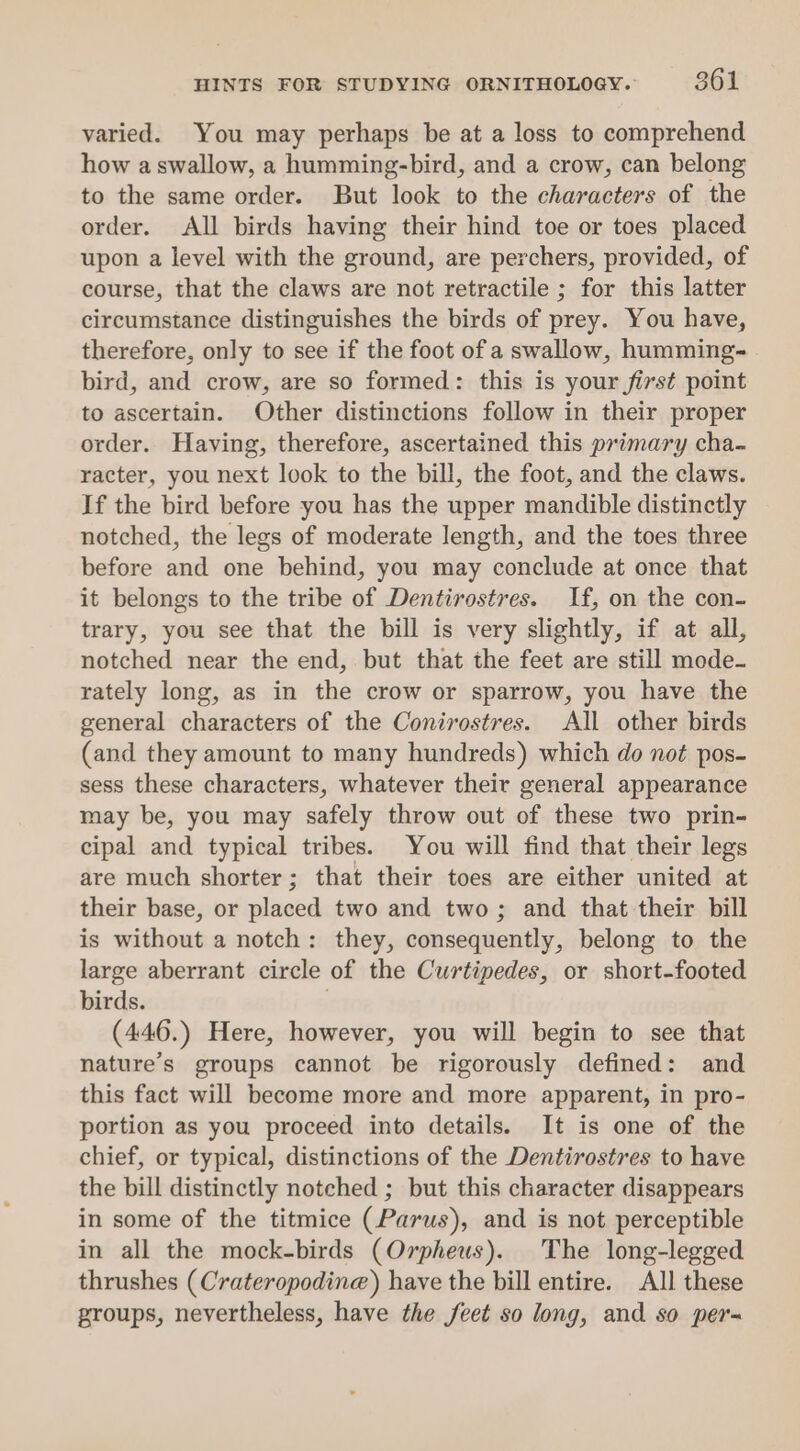 varied. You may perhaps be at a loss to comprehend how a swallow, a humming-bird, and a crow, can belong to the same order. But look to the characters of the order. All birds having their hind toe or toes placed upon a level with the ground, are perchers, provided, of course, that the claws are not retractile ; for this latter circumstance distinguishes the birds of prey. You have, therefore, only to see if the foot of a swallow, humming-. bird, and crow, are so formed: this is your first point to ascertain. Other distinctions follow in their proper order. Having, therefore, ascertained this primary cha- racter, you next look to the bill, the foot, and the claws. If the bird before you has the upper mandible distinctly notched, the legs of moderate Jength, and the toes three before and one behind, you may conclude at once that it belongs to the tribe of Dentirostres. If, on the con- trary, you see that the bill is very slightly, if at all, notched near the end, but that the feet are still mode- rately long, as in the crow or sparrow, you have the general characters of the Conirostres. All other birds (and they amount to many hundreds) which do not pos- sess these characters, whatever their general appearance may be, you may safely throw out of these two prin- cipal and typical tribes. You will find that their legs are much shorter; that their toes are either united at their base, or placed two and two; and that their bill is without a notch: they, consequently, belong to the large aberrant circle of the Curtipedes, or short-footed birds. (446.) Here, however, you will begin to see that nature’s groups cannot be rigorously defined: and this fact will become more and more apparent, in pro- portion as you proceed into details. It is one of the chief, or typical, distinctions of the Dentirostres to have the bill distinctly notched ; but this character disappears in some of the titmice (Parus), and is not perceptible in all the mock-birds (Orpheus). The long-legged thrushes (Crateropodine) have the bill entire. All these groups, nevertheless, have the feet so long, and so per-