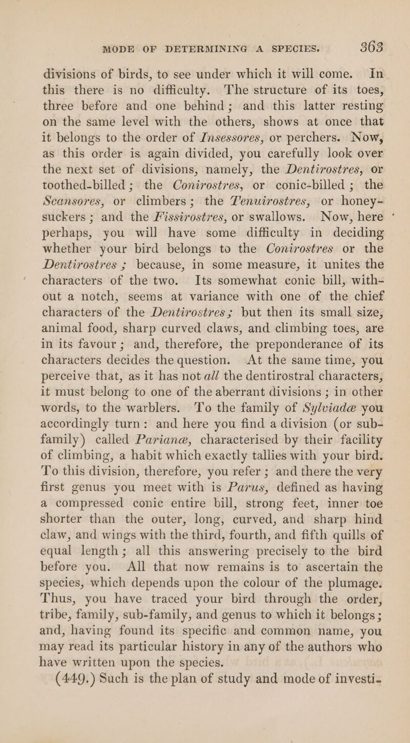 divisions of birds, to see under which it will come. in this there is no difficulty. The structure of its toes, three before and one behind; and this latter resting on the same level with the others, shows at once that it belongs to the order of Jnsessores, or perchers. Now, as this order is again divided, you carefully look over the next set of divisions, namely, the Dentirostres, or toothed-billed ; the Conirostres, or conic-billed ; the Scansores, or climbers; the TYenuirostres, or honey- suckers ; and the Fissirostres, or swallows. Now, here perhaps, you will have some difficulty in deciding whether your bird belongs to the Conirostres or the Dentirostres ; because, in some measure, it unites the characters of the two. Its somewhat conic bill, with- out a notch, seems at variance with one of the chief characters of the Dentirostres; but then its small size, animal food, sharp curved claws, and climbing toes, are in its favour ; and, therefore, the preponderance of its characters decides the question. At the same time, you perceive that, as it has not a// the dentirostral characters, it must belong to one of the aberrant divisions ; in other words, to the warblers. To the family of Sylviade you accordingly turn: and here you find a division (or sub- family) called Pariane, characterised by their facility of climbing, a habit which exactly tallies with your bird. To this division, therefore, you refer ; and there the very first genus you meet with is Parus, defined as having a compressed conic entire bill, strong feet, inner toe shorter than the outer, long, curved, and sharp hind claw, and wings with the third, fourth, and fifth quills of equal length; all this answering precisely to the bird before you. All that now remains is to ascertain the species, which depends upon the colour of the plumage. Thus, you have traced your bird through the order, tribe, family, sub-family, and genus to which it belongs ; and, having found its specific and common name, you may read its particular history in any of the authors who have written upon the species. (449.) Such is the plan of study and mode of investi. .