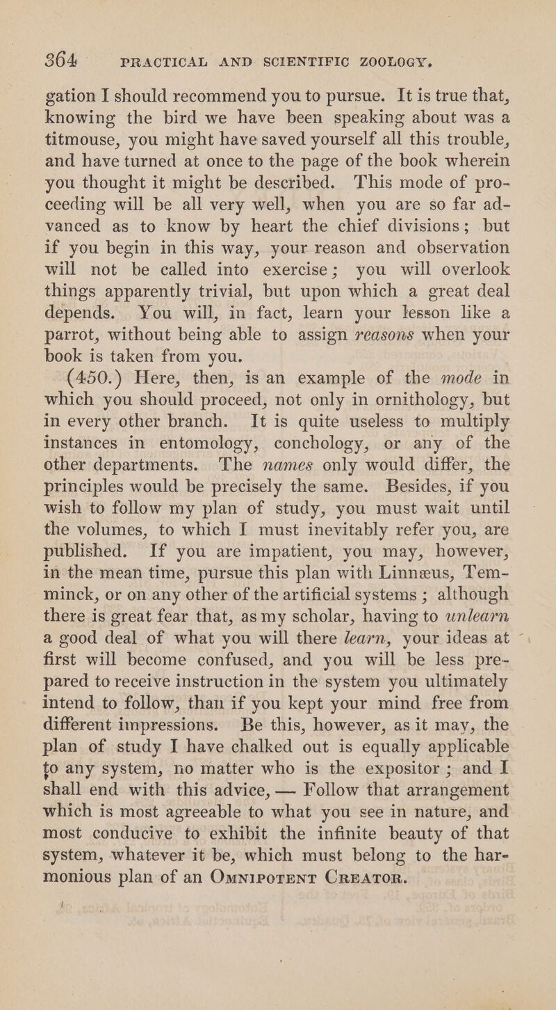gation I should recommend you to pursue. It is true that, knowing the bird we have been speaking about was a titmouse, you might have saved yourself all this trouble, and have turned at once to the page of the book wherein you thought it might be described. This mode of pro- ceeding will be all very well, when you are so far ad- vanced as to know by heart the chief divisions; but if you begin in this way, your reason and observation will not be called into exercise; you will overlook things apparently trivial, but upon which a great deal depends. You will, in fact, learn your lesson like a parrot, without being able to assign reasons when your book is taken from you. (450.) Here, then, is an example of the mode in which you should proceed, not only in ornithology, but in every other branch. It is quite useless to multiply instances in entomology, conchology, or any of the other departments. The names only would differ, the principles would be precisely the same. Besides, if you wish to follow my plan of study, you must wait until the volumes, to which I must inevitably refer you, are published. If you are impatient, you may, however, in the mean time, pursue this plan with Linneus, Tem- minck, or on any other of the artificial systems ; although there is great fear that, as my scholar, having to unlearn a good deal of what you will there learn, your ideas at ~ first will become confused, and you will be less pre- pared to receive instruction in the system you ultimately intend to follow, than if you kept your mind free from different impressions. Be this, however, as it may, the plan of study I have chalked out is equally applicable to any system, no matter who is the expositor ; and I shall end with this advice, — Follow that arrangement which is most agreeable to what you see in nature, and most conducive to exhibit the infinite beauty of that system, whatever it be, which must belong to the har- monious plan of an OmniporeNT CREATOR. !