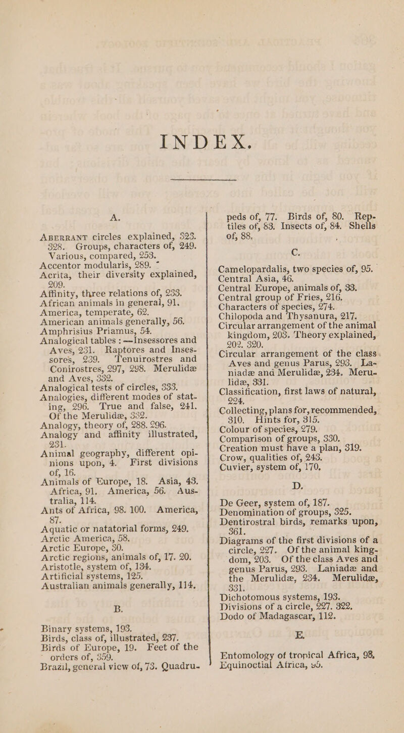 A. ABERRANT circles explained, 323. 328. Groups, characters of, 249. Various, compared, 253. Accentor modularis, 289. ~ Acrita, their diversity explained, 209. Affinity, three relations of, 233. African animals in general, 91. America, temperate, 62. American animals generally, 56. Amphrisius Priamus, 54. Analogical tables : —Insessores and Aves, 231. Raptores and Inses- sores, 239. ‘Tenuirostres and Conirostres, 297, 298. Merulidz and Aves, 332. Analogical tests of circles, 333. Analogies, different modes of stat- ing, 296. True and false, 241. Of the Merulide, 332. Analogy, theory of, 288. 296. Analogy and affinity illustrated, 231. Animal geography, different opi- nions upon, 4. First divisions of, 16. Animals of Europe, 18. Asia, 43. Africa, 91. America, 56. Aus- tralia, 114. Ants of Africa, 98. 100. America, 87. Aquatic or natatorial forms, 249, Arctic America, 58, Arctic Europe, 30. Arctic regions, animals of, 17. 20. Aristotle, system of, 134. Artificial systems, 125. Australian animals generally, 114, B. Binary systems, 193. Birds, class of, illustrated, 237. Birds of Europe, 19. Feet of the orders of, 359. Brazil, general view of, 73. Quadru- peds of, 77. Birds of, 80. Rep- tiles of, 83. Insects of, 84. Shells of, 88. ‘ C. Camelopardalis, two species of, 95. Central Asia, 46. Central Europe, animals of, 33. Central group of Fries, 216. Characters of species, 274. Chilopoda and Thysanura, 217. Circular arrangement of the animal kingdom, 203. ‘Theory explained, 202. 320. Circular arrangement of the class. Aves and genus Parus, 293. La-~ niade and Merulide, 234. Meru. lide, 331. Classification, first laws of natural, 294, Collecting, plans for, recommended, 310. Hints for, 315. Colour of species, 279. Comparison of groups, 330. Creation must have a plan, 319. Crow, qualities of, 243. Cuvier, system of, 170. 107 De Geer, system of, 187. Denomination of groups, 325. Tage tosteal birds, remarks upon, 361. Diagrams of the first divisions of a circle, 227. Of the animal king- dom, 203. Of the class Aves and genus Parus, 293. Laniade and the Merulidz, 234. Merulide, 331. Dichotomous systems, 193. Divisions of a circle, 227. 322, Dodo of Madagascar, 112. E. Entomology of tropical Africa, 98, Equinoctial Africa, vd.