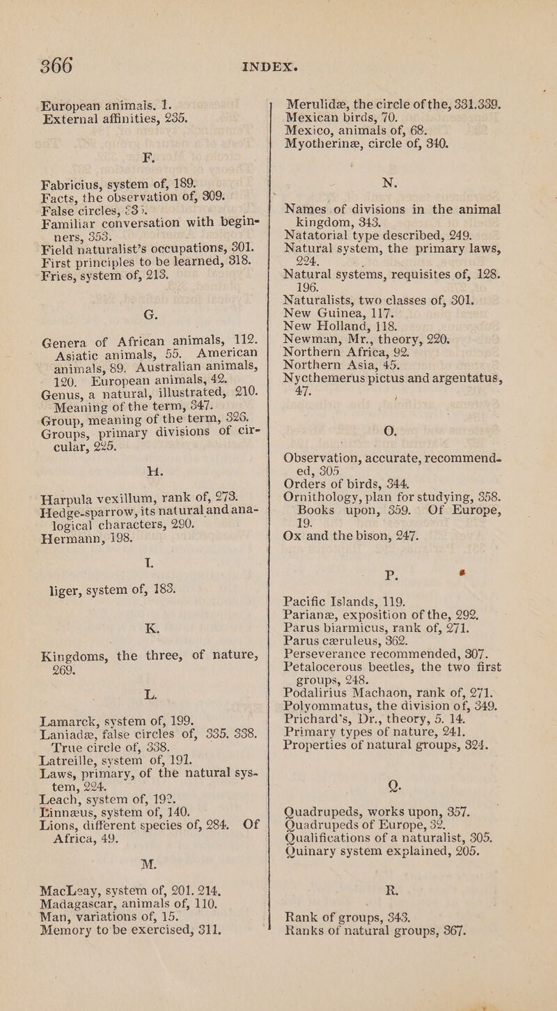 European animais. 1. External affinities, 235. F. Fabricius, system of, 189. Facts, the observation of, 309. False circles, €3>. X Familiar conversation with begin- ners, 553. fh 6 Field naturalist’s occupations, 301. First principles to be learned, 318. Fries, system of, 213. G. Genera of African animals, 112. Asiatic animals, 55. American animals, 89, Australian animals, 120, European animals, 42. Genus, a natural, illustrated, 210. Meaning of the term, 347. Group, meaning of the term, 326. Groups, primary divisions of cir- cular, 225. H. Harpula vexillum, rank of, 273. Hedge-sparrow, its natural and ana- logical characters, 290. Hermann, 198. If liger, system of, 183. K. Kingdoms, the three, of nature, 269. 1p Lamarck, system of, 199. Laniade, false circles of, 335. 338. True circle of, 338. Latreille, system of, 191. Laws, primary, of the natural sys- tem, 224. Leach, system of, 192. Tinneus, system of, 140. Lions, different species of, 284. Of Africa, 49. M. Macleay, system of, 201. 214. Madagascar, animals of, 110. Man, variations of, 15. Memory to be exercised, 311. Merulide, the circle of the, 331,339. Mexican birds, 70. Mexico, animals of, 68. Myotherine, circle of, 340. N. Names of divisions in the animal kingdom, 343. Natatorial type described, 249. Natural system, the primary laws, 994, ‘ Natural systems, requisites of, 128. ] Naturalists, two classes of, 301. New Guinea, 117. New Holland, {18. Newman, Mr., theory, 220. Northern Africa, 92. Northern Asia, 45. fe ite oaaee pictus and argentatus, WG ) O. Observation, accurate, recommend. ed, 305 Orders of birds, 344. Ornithology, plan for studying, 358. Books upon, 359. Of Europe, 19. Ox and the bison, 247. P. G Pacific Islands, 119. Pariane, exposition of the, 292, Parus biarmicus, rank of, 271. Parus ceruleus, 362. Perseverance recommended, 307. Petalocerous beetles, the two first groups, 248. Podalirius Machaon, rank of, 271. Polyommatus, the division of, 349, Prichard’s, Dr., theory, 5. 14. Primary types of nature, 241, Properties of natural groups, 324. O. Quadrupeds, works upon, 357. Quadrupeds of Europe, 32. Qualifications of a naturalist, 305. Quinary system explained, 205. R. Rank of groups, 343. Ranks of natural groups, 367.