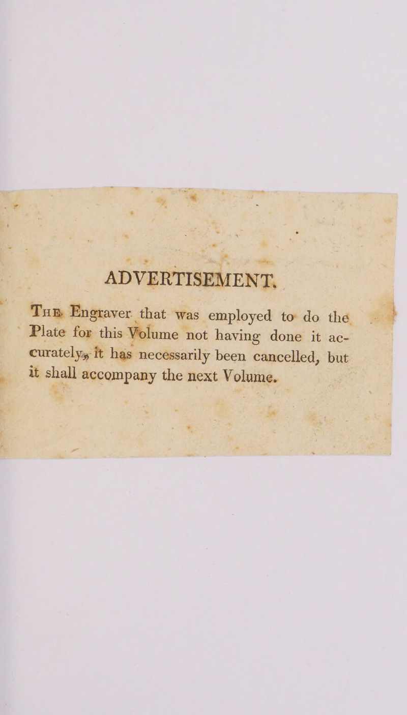 ADVERTISEMENT, Tum Engraver that was employed to do the ' Plate for this Volume not having done it ac- curatelyy it has necessarily been cancelled, but it shall accompany the next Volume.