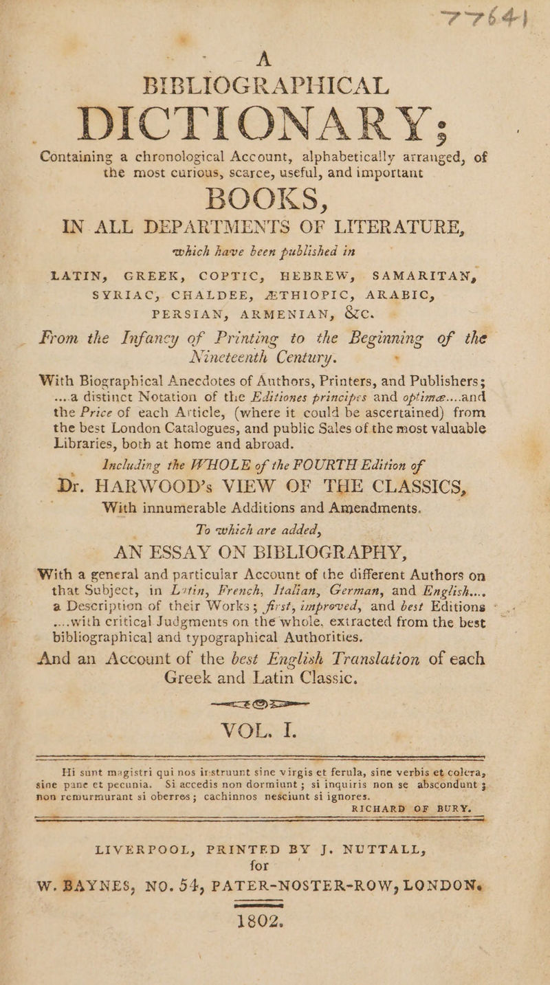 » BIBLIOGRAPHICAL DICTI ONARY; Containing a chronological Account, alphabetically aoe of the most curious, scarce, useful, and important BOOKS, IN. ALL DEPARTMENTS OF LITERATURE, which have been published in LATIN, GREEK, COPTIC, HEBREW, SAMARITAN, SYRIAC, CHALDEE, ZTHIOPIC, ARABIC, PERSIAN, ARMENIAN, Wc. From the Infancy of Printing to the Beginning of the Nineteenth “Century. : With Biographical Anecdotes of Authors, Printers, and Publishers; ...a distinct Notation of the Editiones principes and optime....and the Price of each Article, (where it could be ascertained) from the best London Catalogues, and public Sales of the most valuable Libraries, both at home and abroad. Including the WHOLE of the FOURTH Edition of Dr. HARWOOD’s VIEW OF THE CLASSICS, With innumerable Additions and Amendments. To which are added, AN ESSAY ON BIBLIOGRAPHY, With a general and particular Account of the different Authors on that Subject, in Latin, French, Italian, German, and English... a Description of their Works; first, improved, and best Editions - .... with critical Judgments on the whole, extracted from the best bibliographical and typographical Authorities. And an Account of the best English Translation of each Greek and Latin Classic. WOE. 1. Hi sunt magistri qui nos irstruunt sine virgis et ferula, sine verbis et colera, sine pane et pecunia, Si accedis non dormiunt ; si inquiris non s¢ abscondunt 3 3 nov remurmurant si oberres; cachinnos nesciunt si ignores. RICHARD OF BURY. LIVERPOOL, PRINTED BY J. NUTTALL, for W. BAYNES, NO. 54, PATER-NOSTER-ROW, LONDON 1802.