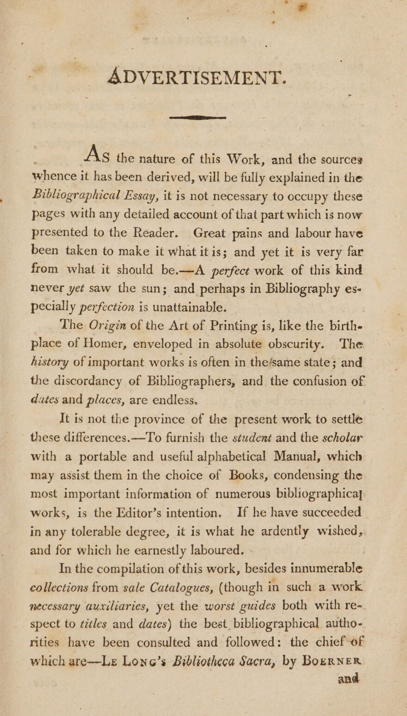 As the nature of this Work, and the sources whence it has been derived, will be fully explained in the Bibliographical Essay, it is not necessary to occupy these pages with any detailed account of that part which is now presented to the Reader. Great pains and labour have been taken to make it what itis; and yet it is very far from what it should be.—A perfect work of this kind never yet saw the sun; and perhaps in Bibliography es- pecially perfection is unattainable. The Origin of the Art of Printing is, like the birth- place of Homer, enveloped in absolute obscurity. The history of important works is often in the‘same state; and the discordancy of Bibliographers, and the confusion of dates and places, are endless. It is not the province of the present work to settle these differences. —To furnish the séudent and the scholar with a portable and useful alphabetical Manual, which may assist them in the choice of Books, condensing the most important information of numerous bibliographica] works, is the Editor’s intention. If he have succeeded in any tolerable degree, it is what he ardently wished, and for which he earnestly laboured. » In the compilation of this work, besides innumerable collections from sale Catalogues, (though in such a work necessary auxiliaries, yet the worst guides both with re-. spect to ¢idles and dates) the best, bibliographical autho- rities have been consulted and followed: the chief of which are—Le Lone’s Bibliotheca Sacra, by BoERNER and