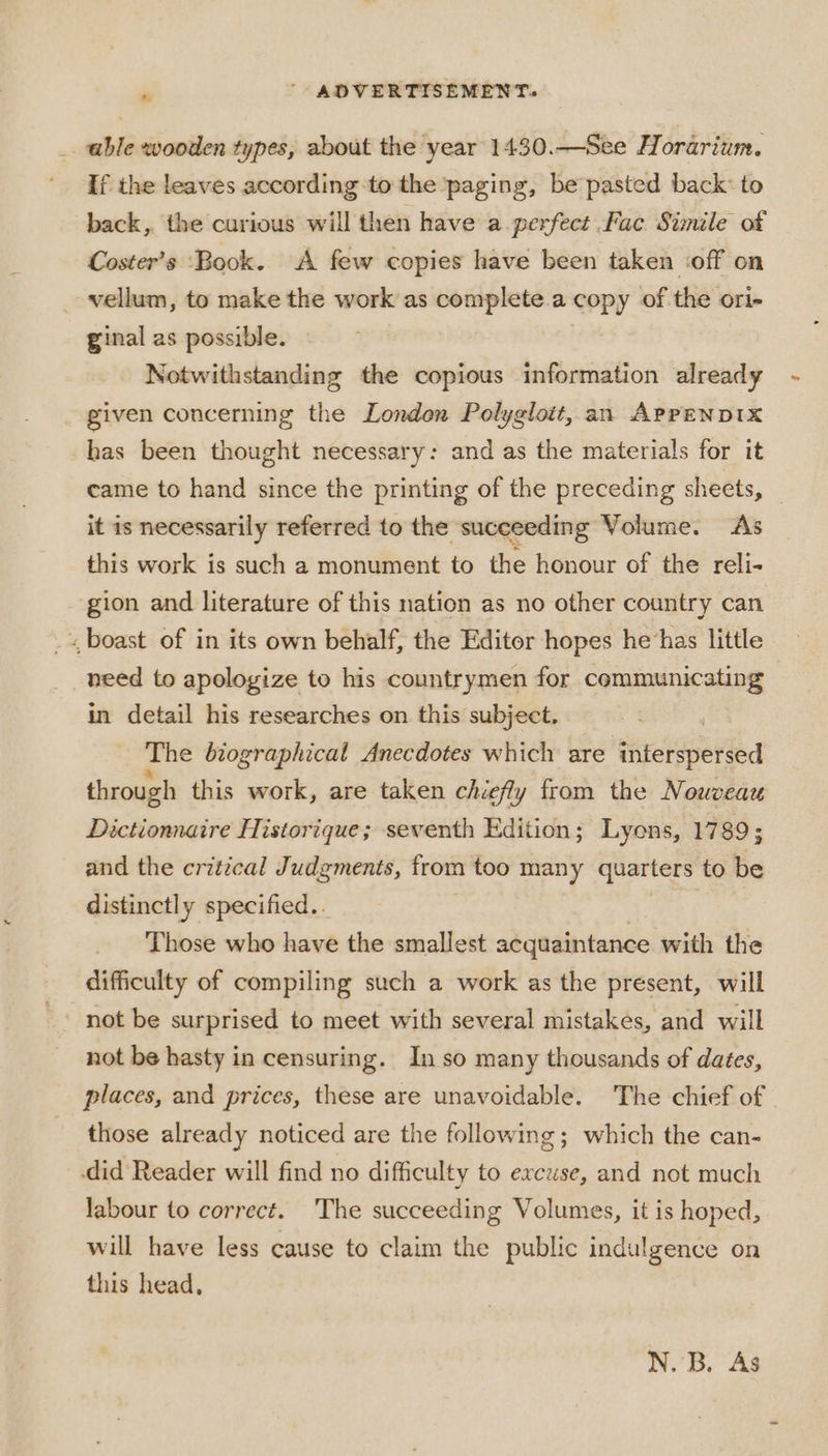_ able wooden types, about the year 1430.—See Horarium. If the leaves according-to the paging, be pasted back’ to back, the curious will then have a-perfect Fac Simile of Coster’s “Book. A few copies have been taken ‘off on vellum, to make the work as complete.a copy of the ori- ginal as possible. Notwithstanding the copious information already given concerning the Londen Polyglott, an AppENDIXx has been thought necessary: and as the materials for it came to hand since the printing of the preceding sheets, it is necessarily referred to the succeeding Volume. As this work is such a monument to the honour of the reli- gion and literature of this nation as no other country can _. boast of in its own behalf, the Editor hopes he‘has little need to apologize to his countrymen for communicating in detail his researches on this subject. The biographical Anecdotes which are thrclaberSed through this work, are taken chiefly from the Nouveau Dictionnaire Historique; seventh Edition; Lyons, 1789; and the critical Judgments, from too many quarters to be distinctly specified.. Those who have the smallest acquaintance with the difficulty of compiling such a work as the present, will not be hasty in censuring. In so many thousands of dates, places, and prices, these are unavoidable. The chief of those already noticed are the following; which the can- did Reader will find no difficulty to excuse, and not much labour to correct. ‘The succeeding Volumes, it is hoped, will have less cause to claim the public indulgence on this head, N. B. As