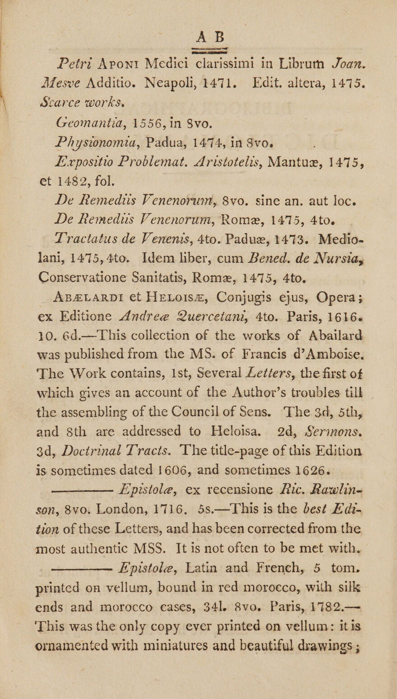 ‘ (s AB Petri Apont Medici “clarissimi in Librum Joan. Mesve Additio. Neapoli, 1471. Edit. altera, 1475. Scarce works. Geomantia, 1556, in 8vo. Physionomia, Padua, 1474, in Svo. Expositio Problemat. Aristotelis, Mantue, 1475, et 1482, fol. De Remediis Venenorwm, 8vo. sine an. aut loc. De Remedus Venenorum, Rome, 1475, 4to. Tractatus de Venenis, 4to. Padue, 1473. Medio- lani, 1475, 4to. Idem liber, cum Bened. de Nursia, Conservatione Sanitatis, Rome, 1475, 4to. ABALARDI et HELoism, Conjugis ejus, Opera; ex Editione Andree Quercetani, 4to. Paris, 1616. 10. 6d.—This collection of the works of Abailard was published from the MS. of Francis d’Amboise, The Work contains, Ist, Several Letters, the first of which gives an account of the Author’s troubles tilk the assembling of the Council of Sens. The 3d, 5th, and 8th are addressed to Heloisa. 2d, Sermons. 3d, Doctrinal Tracts. ‘The title-page of this Edition is sometimes dated 1606, and sometimes 1626. Epistole, ex recensione Ric. Rawlin- son, 8vo. London, 1716. 5s.—This is the best Fdt- tion of these Letters, and has been corrected from the most authentic MSS. It is not often to be met with. Epistole, Latin and French, 5 tom. printed on vellum, bound in red morocco, with silk ends and morocco cases, 341. 8vo. Paris, 1782.— This was the only copy ever printed on vellum: itis ornamented with miniatures and beautiful drawings ;