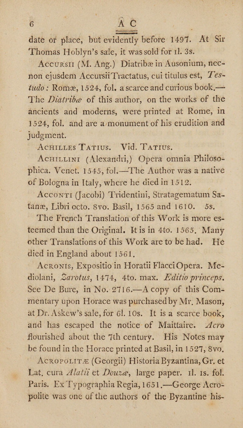 ee xo date or place, but evidently before 1497. At Sir ‘Thomas Hoblyn’s sale, it was sold for 11. 3s. Accurst (M. Ang.) Diatribe in Ausonium, nec- non ejusdem Accursii Tractatus, cui titulus est, Zes- tudo: Rome, 1524, fol. ascarce and curious book,— The Diatribe of this author, on the works of the ancients and moderns, were printed at Rome, in 1524, fol. and are a‘monument of his erudition and - judgment. AcHILLEs Tatius. Vid. Tattus. Acuituini (Alexandri,) Opera omnia Philoso- phica. Venet. 1545, fol.—The Author was a native of Bologna in Italy, where he died in 1512. Acconrt (Jacobi) Tridentini, Stratagematum Sa~ tanz, Libri octo. 8vo. Basil, 1565 and 1610. 5s, The French Translation of this Work is more es- teemed than the Original. It is in 4to. 1565, Many other Translations of this Work are to be had. He died in England about 1561. Acronis, Expositio in Horatii FlacciOpera. Me- diolani, Sarotus, 1474, 4to. max. Lditio princeps. See De Bure, in No. 2716.—A copy of this Com- mentary upon Horace was purchased by Mr, Mason, at Dr. Askew’s sale, for 61. 10s. It is a scarce book, and has escaped the notice of Maittaire. cro flourished about the 7th century. His Notes may be found in the Horace printed at Basil, in 1527, 8vo. Acropo.it (Georgii) Historia Byzantina, Gr, et Lat, cura Alatu et Douze, large paper. 1. ts. fol. Paris. Ex Typographia Regia, 1651.—-George Acro- polite was one of the authors of the Byzantine his-