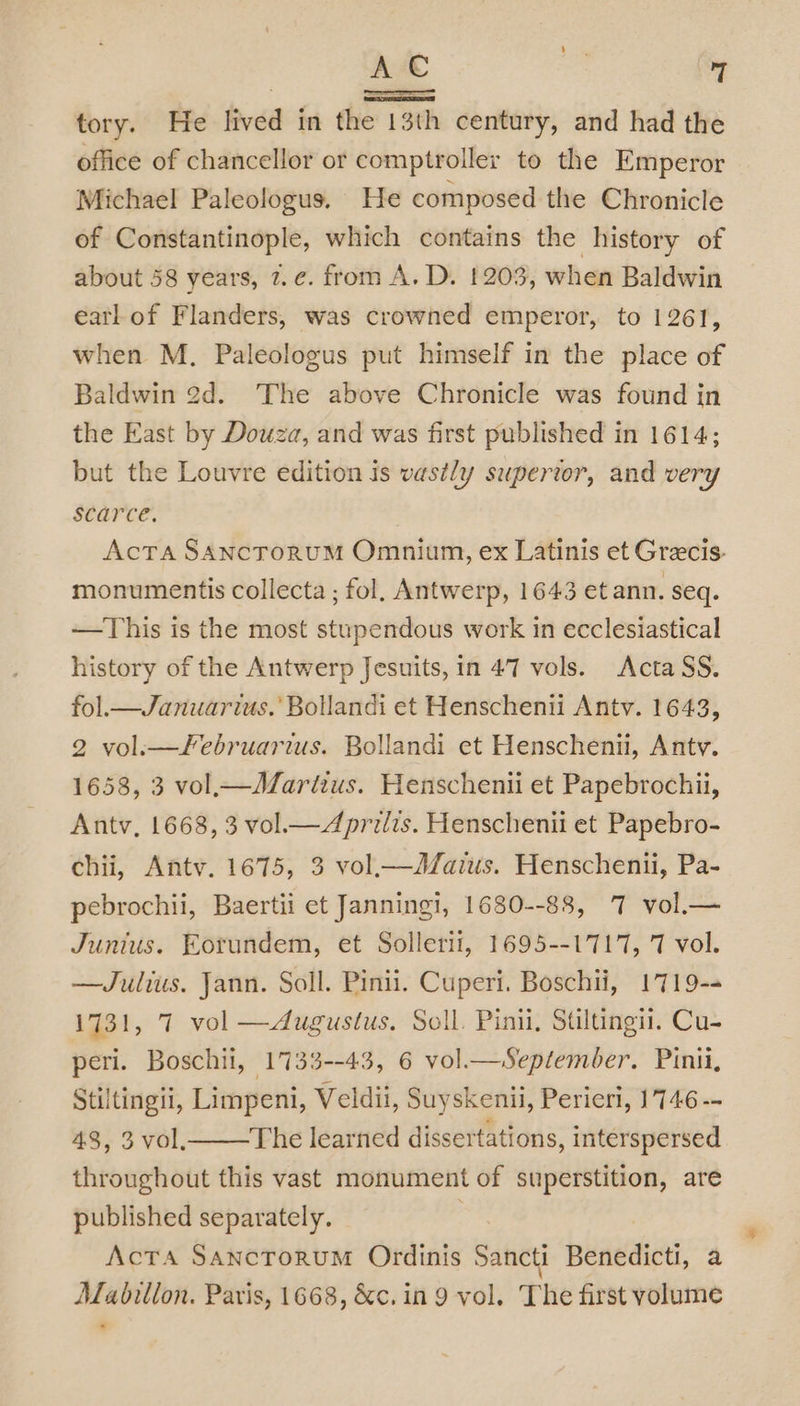 tory. He lived in the 13th century, and had the office of chancellor or comptroller to the Emperor Michael Paleologus. He composed the Chronicle of Constantinople, which contains the history of about 58 years, 7.¢. from A. D. 1203, when Baldwin eatl of Flanders, was crowned emperor, to 1261, when M. Paleologus put himself in the place of Baldwin 2d. The above Chronicle was found in the East by Douza, and was first published in 1614; but the Louvre edition is vastly supertor, and very scarce. Acta SANCTORUM Omnium, ex Latinis et Grecis- monumentis collecta ; fol. Antwerp, 1643 et ann. seq. —This is the most stupendous work in ecclesiastical history of the Antwerp Jesuits, in 47 vols. Acta SS. fol.— Januarius.’ Bollandi et Henschenii Antv. 1643, 2 vol:—Februarius. Bollandi et Henschenii, Antv. 1658, 3 vol._—AZartius. Henschenii et Papebrochii, Antv, 1668, 3 vol.— Aprilis. Henschenii et Papebro- chii, Antv. 1675, 3 vol_—Jd/aius. Henschenii, Pa- pebrochii, Baertii et Janningi, 1680--88, 7 vol._— Junius. Eotundem, et Sollerit, 1695--1717, 7 vol. —Julius. Jann. Soll. Pinii. Cuperi. Boschii, 1719- 1731, 7 vol —dugustus. Soll. Pini, Stiltingi. Cu- peri. Boschii, 1733--43, 6 vol.—Sepfember. Pinti, Stiltingii, Limpeni, Veldii, Suyskenii, Perieri, 1746 -- 43, 3 vol, The learned dissertations, interspersed throughout this vast monument of superstition, are published separately. ActTA SAncToRUM Ordinis Sancti Benedicti, a Mabilion. Paris, 1668, &amp;c.in 9 vol. The first volume *