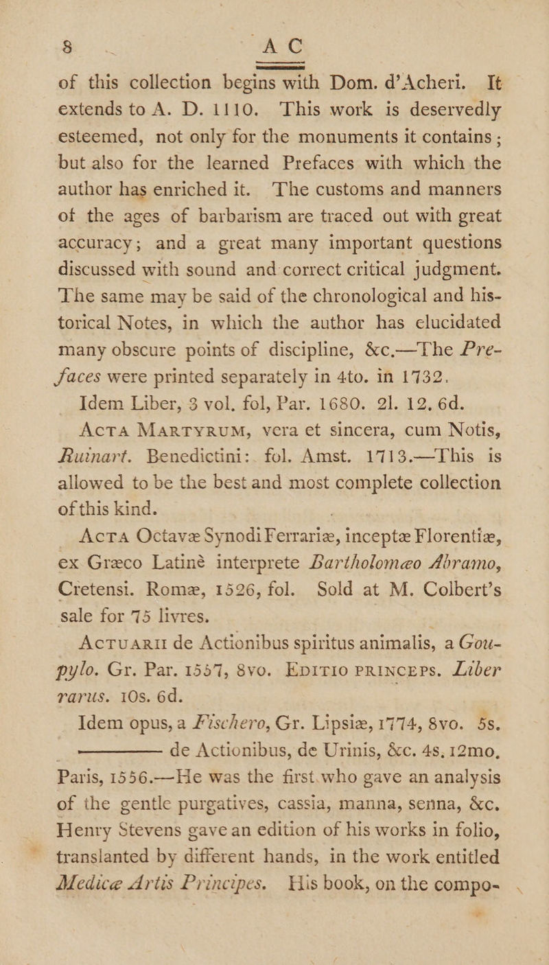 ee AC of this collection begins with Dom. d’Acheri. It extends to A. D. 1110. This work is deservedly esteemed, not only for the monuments it contains ; but also for the learned Prefaces with which the author has enriched it. The customs and manners of the ages of barbarism are traced out with great accuracy; and a great many important questions discussed with sound and correct critical judgment. The same may be said of the chronological and his- torical Notes, in which the author has elucidated many obscure points of discipline, &amp;c.—The Pre- Jaces were printed separately in 4to. in 1732. Idem Liber, 3 vol. fol, Par. 1680. 21. 12. 6d. Acta MARTYRUM, vera et sincera, cum Notis, Ruinart. Benedictini:. fol. Amst. 1713.—This is allowed to be the best and most complete collection of this kind. : _ Acta Octave SynodiFerrarie, incepte Florentia, ex Greco Latiné interprete Lartholomeo Abramo, Cretensi. Rome, 1526, fol. Sold at M. Colbert’s sale for 75 livres. ; Actuarit de Actionibus spiritus animalis, a Gou- pylo. Gr. Par. 1557, 8vo. Epitio princeps. Liber rarus. 10s. 6d. . Idem opus, a Fvschero, Gr. Lipsiz, 1774, 8vo. 5s. | de Actionibus, de Urinis, &amp;c. 4s, 12mo, Paris, 1556.—He was the first.who gave an analysis of the gentle purgatives, cassia, manna, senna, &amp;c. Henry Stevens gave an edition of his works in folio, translanted by different hands, in the work entitled Medice Artis Principes. His book, on the compo- -