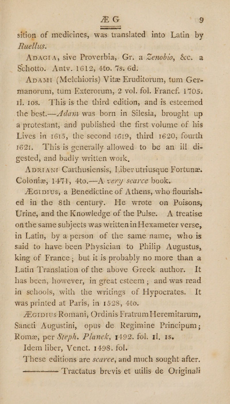 sition of medicines, was translated into Latin by Ruellus. ADAGIA, sive Proverbia,, Gr. a Zenobio, &amp;c. a Schotto. Antv. 1612, 4to. 7s. 6d. Apamt (Melchioris) Vite Eruditorum, tum Ger- manorum, tum Exterorum, 2 vol. fol. Francf. 1705. il. 108. This isthe third edition, and ts esteemed the best.—Adam was born in Silesia, brought up a protestant, and published the first volume of his Lives in 1615, the second 1619, third 1620, fourth 1621. This is generally allowed to be an ill di- gested, and badly written work, Aprrant Carthusiensis, Liber utriusque Fortune. Colonia, 1471, 4to.—A very scarce book. JEciprus, a Benedictine of Athens, who flourish- ed in the 8th century. He wrote on Poisons, Urine, and the Knowledge of the Pulse. A treatise onthe same subjects was written in Hexameter verse, in Latin, by a person of the same name, who is said to have been Physician to Philip Augustus, king of France; but it is probably no more than a Latin Translation of the above Greek author. It has been, however, in great esteem ; and was read in schools, with the writings of Hypocrates. It was printed at Paris, in 1528, 4to. ZEcip1us Romani, Ordinis Fratrum Heremitarum, Sancti Augustini, opus de. Regimine Principum; Rome, per Steph. Planck, 1492. fol. 11. 1s. Idem liber, Venet. 1498. fol. These editions are scarce, and much sought after. —— Tractatus brevis et utilis de Originali