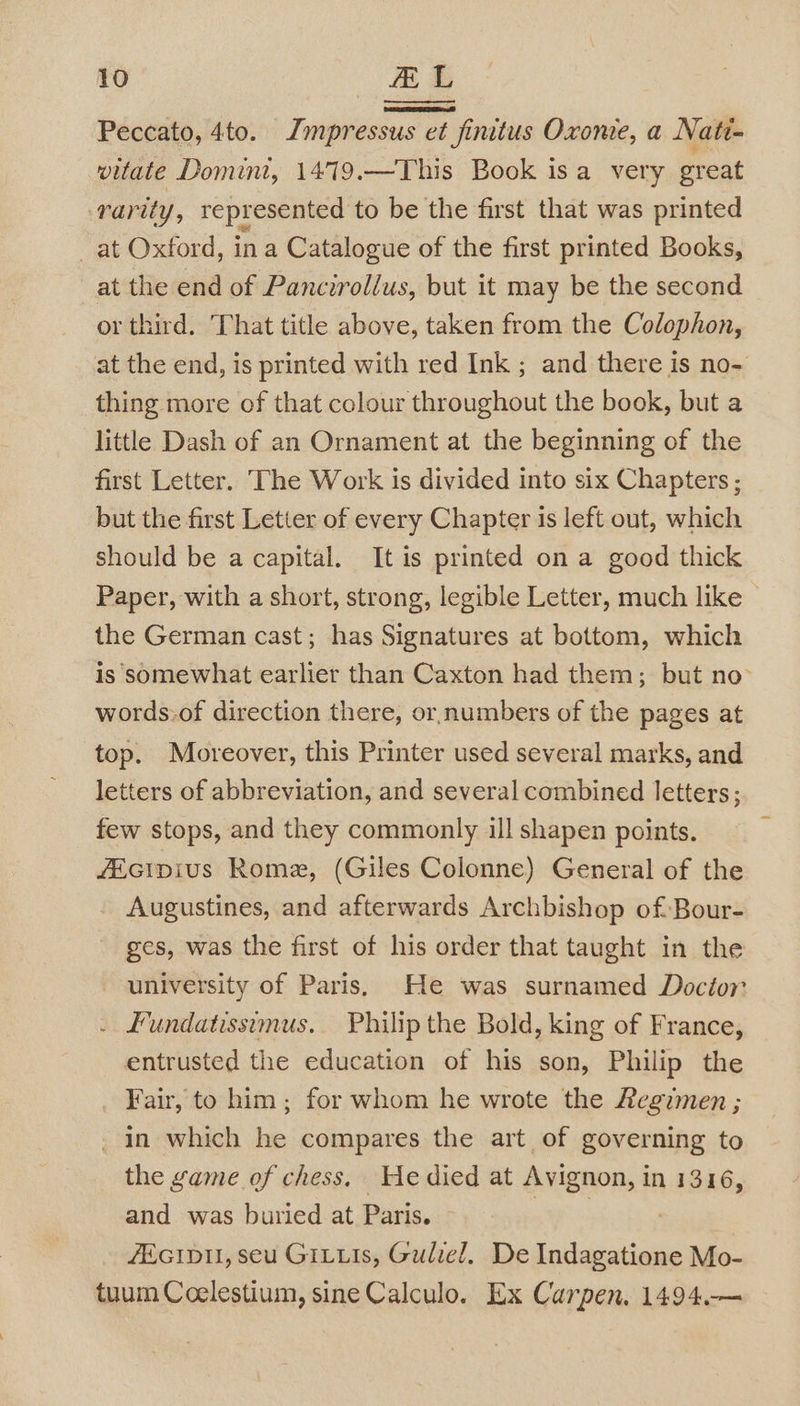 Peccato, 4to. Jmpressus et finitus Oxonie, a Nati- vitate Domini, 1479.—This Book isa very great rarity, represented to be the first that was printed at Oxford, in a Catalogue of the first printed Books, at the end of Pancirollus, but it may be the second or third. That title above, taken from the Colophon, at the end, is printed with red Ink ; and there is no- thing more of that colour throughout the book, but a little Dash of an Ornament at the beginning of the first Letter. The Work is divided into six Chapters ; but the first Letter of every Chapter 1s left out, which should be a capital. It is printed on a good thick Paper, with a short, strong, legible Letter, much like - the German cast; has Signatures at bottom, which is somewhat earlier than Caxton had them; but no words:of direction there, or numbers of the pages at top. Moreover, this Printer used several marks, and letters of abbreviation, and several combined letters; few stops, and they commonly ill shapen points. fEcipius Rome, (Giles Colonne) General of the Augustines, and afterwards Archbishop of Bour- ges, was the first of his order that taught in the university of Paris, He was surnamed Docior . £undatissmus. Philip the Bold, king of France, entrusted the education of his son, Philip the Fair, to him ; for whom he wrote the Regimen ; _ in which he compares the art of governing to the game of chess. He died at Avignon, i In 1316, and was buried at Paris. ZEGIDII, seu GILLIs, Guliel. De (weceae Mo- tuum Coelestium, sine Calculo. Ex Carpen, 1494.—