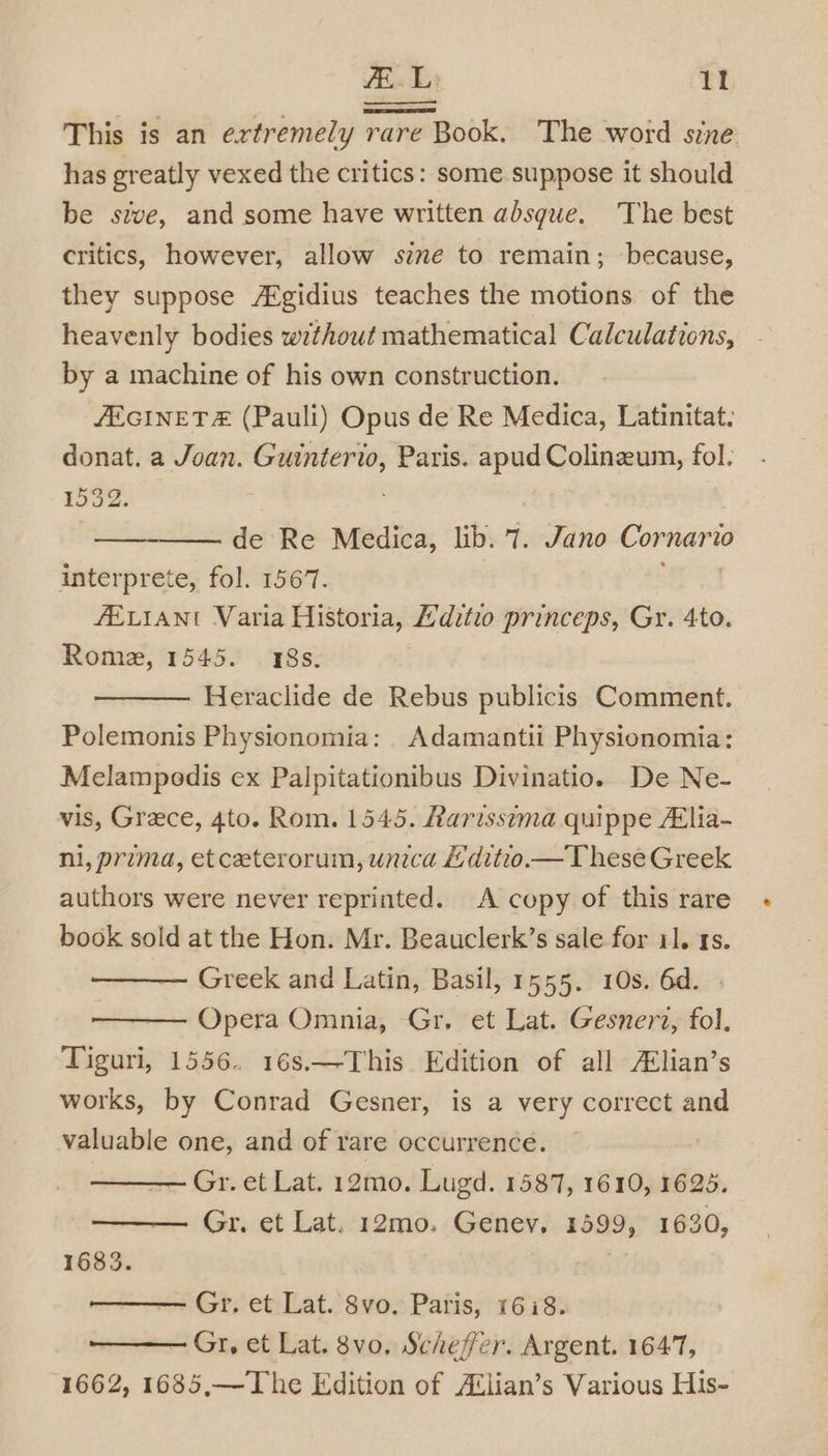 | L: 1! PES This is an extremely rare Book. The word sine has greatly vexed the critics: some suppose it should be sive, and some have written absgue. The best critics, however, allow sive to remain; because, they suppose A®gidius teaches the motions of the heavenly bodies without mathematical Calculations, by a machine of his own construction. JEGINET&amp; (Pauli) Opus de Re Medica, Latinitat. donat. a Joan. oo Paris. apud Colinzeum, fol. 1532. de Re Medica, lib. 7. Jano Comnee? 20 interprete, fol. 1567. AELIANI Varia Historia, Hditio princeps, Gr. 4to. Rome, 1545. 48s. Heraclide de Rebus publicis Comment. Polemonis Physionomia: . Adamantii Physionomia: Melampodis ex Palpitationibus Divinatio. De Ne- vis, Grece, 4to. Rom. 1545. Rarissema quippe Alia- ni, prima, et ceeterorum, unica £ditio.— These Greek authors were never reprinted. A copy of this rare book sold at the Hon. Mr. Beauclerk’s sale for 11. 1s. Greek and Latin, Basil, 1555. 10s. 6d. Opera Omnia, Gr. et Lat. Gesnert, fol. Tiguri, 1556. 16s.—-This Edition of all A¢lian’s works, by Conrad Gesner, is a very correct and valuable one, and of rare occurrence. Gr. et Lat. 12mo0. Lugd. 1587, 1610, 1625. —— Gr. et Lat. 12mo. Geney. 1599, 1630, 1683. Gr, et Lat. 8vo. Paris, 16:8. Gr, et Lat. 8vo. Scheffer. Argent. 1647, 1662, 1685,—The Edition of Avlian’s Various His-