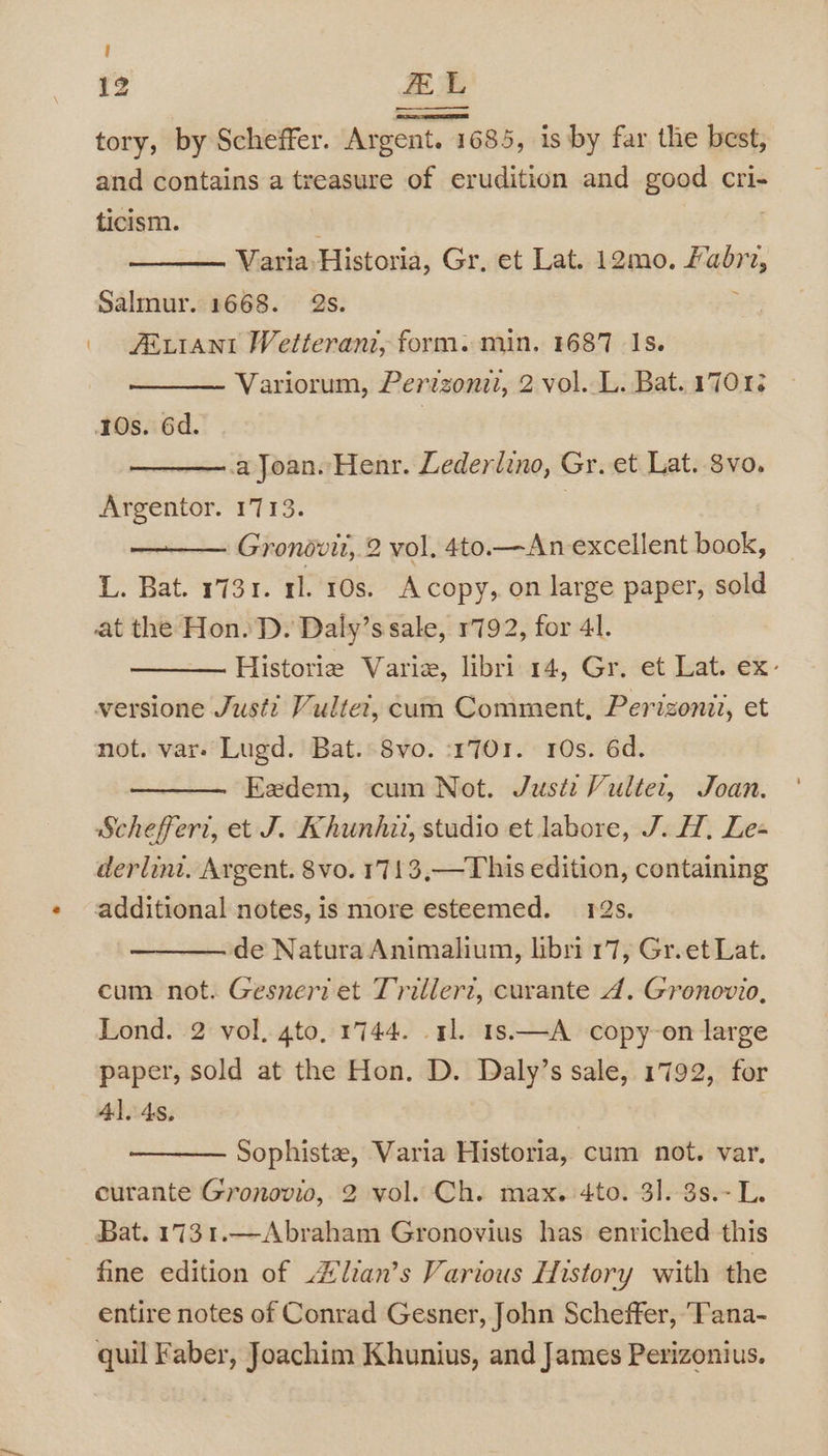 ! 12 FEL tory, by Scheffer. Argent. 1 685, is by far the best, and contains a treasure of erudition and good cri- ticism. | ———. Varia Historia, Gr, et Lat. 12mo. Fabra, Salmur. 1668. 2s. . Atrrant Wetteranz, form. min. 1687 Is. Variorum, Perzzonzi, 2 vol. L. Bat. 17012 30s. 6d. —.a Joan. Henr. Lederlino, Gr. et Lat. 8vo. Argentor. 1713. | Gronovit, 2 vol, 4to.—An-excellent book, L. Bat. 1731. 11. 10s. Acopy,. on large paper, sold at the Hon. D. Daly’s sale, 1792, for 41. Historie Varie, libri 14, Gr. et Lat. ex: versione Justi Vulte’, cum Comment, Perizoni?, et not. var- Lugd. Bat. Svo. :1701. 10s. 6d. Eedem, cum Not. Just: Vultet, Joan. Scheffer, et J. Khunhii, studio et labore, J. H, Le- derlint. Argent. 8vo. 1713,—This edition, containing additional notes, is more esteemed. 12s. de Natura Animalium, libri 17, Gr. et Lat. cum not. Gesneri et Trillerz, curante 4. Gronovio, Lond. 2 vol, gto. 1744. 1. 1s—A copy-on large paper, sold at the Hon. D. Daly’s sale, 1792, for 41. 4s, Sophiste, Varia Historia, cum not. var, curante Gronovio, 2 vol. Ch. max. 4to. 31.-3s.-L. Bat. 1731.—Abraham Gronovius has enriched this fine edition of Zlian’s Various History with the entire notes of Conrad Gesner, John Scheffer, ‘Tana- quil Faber, Joachim Khunius, and James Perizonius.