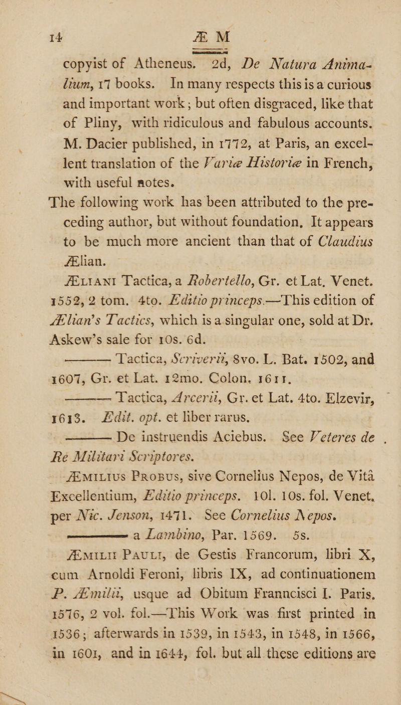 copyist of Atheneus. 2d, De Natura Anima- lium, 17 books. In many respects this is a curious and important work ; but often disgraced, like that of Pliny, with ridiculous and fabulous accounts. M. Dacier published, in 1772, at Paris, an excel- lent translation of the Varre Historie in French, with useful notes. The following work has been attributed to the pre- ceding author, but without foundation, It appears to be much more ancient than that of Claudius felian. JELIANI Tactica, a Roberiello, Gr. et Lat. Venet. 1552,2 tom. 4to. Editio princeps.—This edition of A-lian’s Tactics, which is a-singular one, sold at Dr. Askew’s sale for 10s. 6d. Tactica, Scriverit, 8vo. L. Bat. 1502, and 1607, Gr. et Lat. 12mo. Colon. 1611, ———. Tactica, dreerit, Gr. et Lat. 4to. Elzevir, 1613. £dit. opt. et liber rarus, . De instruendis Aciebus. See Veteres de . Re Militari Scriptores. _ -#EMILIvs Probus, sive Cornelius Nepos, de Vita Excellentium, £dztio princeps. 101. 10s. fol. Venet. per Nic. Jenson, 1471. See Cornelius Nepos. a Lambino, Par. 1569. 5s. fEmiLtit Pau, de Gestis Francorum, libri X, cum Arnoldi Feroni, libris LX, ad continuationem P. Amilit, usque ad Obitum Franncisci [. Paris, 1576, 2 vol. fol— This Work was first printed in 1536; afterwards in 1539, in 1543, in 1548, in 1566, in 1601, and in 1644, fol. but all these editions are