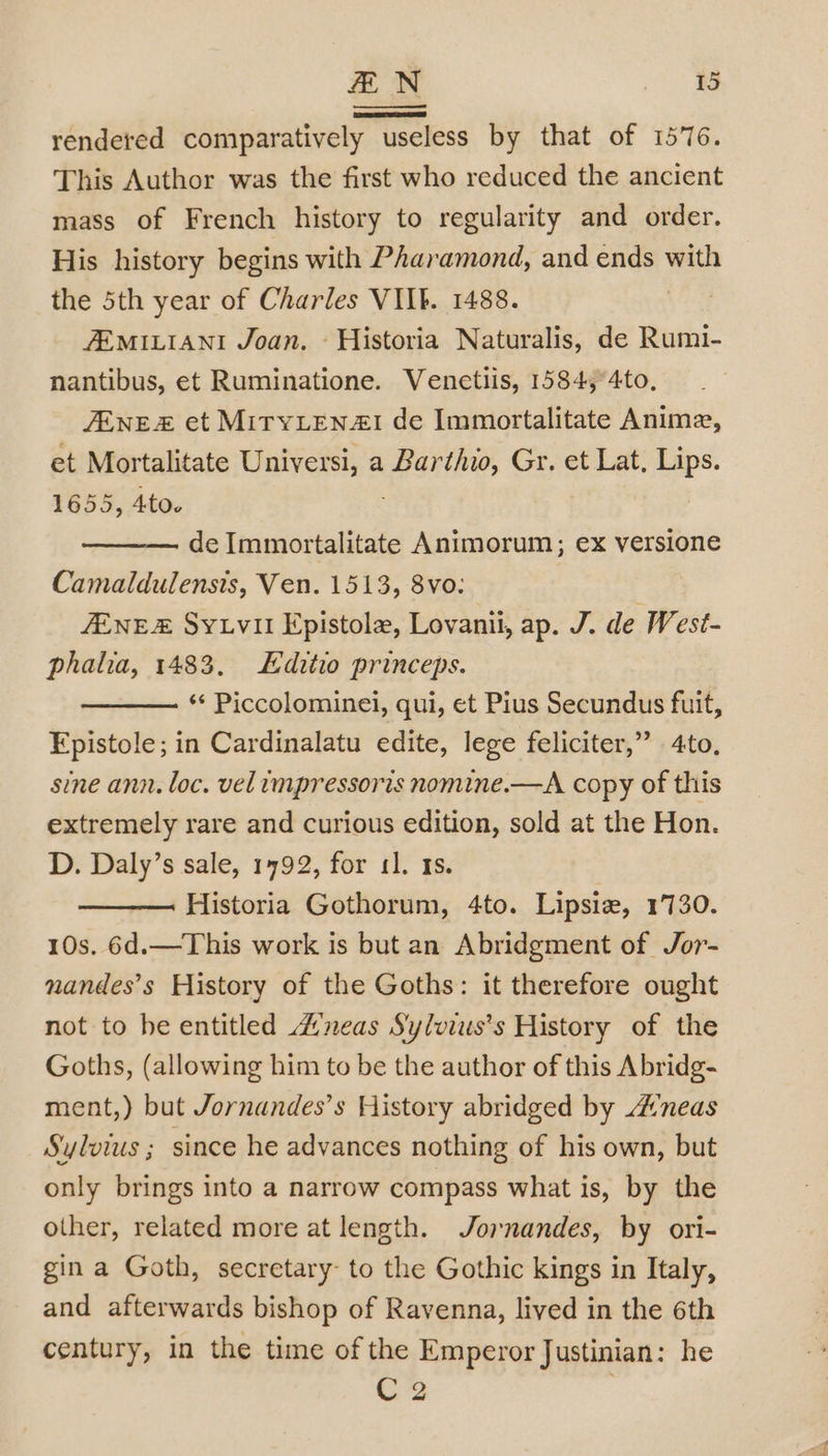 rendered comparatively useless by that of 1576. This Author was the first who reduced the ancient mass of French history to regularity and order. His history begins with Pharamond, and ends with the 5th year of Charles VIIk. 1488. | ZEMILIANI Joan. ~ Historia Naturalis, de Rumi- nantibus, et Ruminatione. Venetiis, 1584,°4to, ZENE et MITYLEN4I de Immortalitate Anime, et Mortalitate Universi, a Barthio, Gr. et Lat, Lips. 1655, 4tOv de eee) Animorum, ex versione Camaldulensis, Ven. 1513, 8vo: JENE Syuvil Epistole, Lovanil, ap. J. de West- phala, 1483. Editio princeps. ‘* Piccolominel, qui, et Pius Secundus fuit, Fpistole; in Cardinalatu edite, lege feliciter,” 4to, sine ann. loc. velimpressoris nomine.—A copy of this extremely rare and curious edition, sold at the Hon. D. Daly’s sale, 1792, for 11. 1s. Historia Gothorum, 4to. Lipsie, 1730. 10s. 6d.—This work is but an Abridgment of Jor- nandes’s History of the Goths: it therefore ought not to he entitled neas Sylviuis’s History of the Goths, (allowing him to be the author of this Abridg- ment,) but Jornandes’s History abridged by A’neas Sylvowus ; since he advances nothing of his own, but only brings into a narrow compass what is, by the other, related more at length. Jornandes, by ori- gin a Goth, secretary- to the Gothic kings in Italy, and afterwards bishop of Ravenna, lived in the 6th century, in the time of the Emperor Justinian: he C2