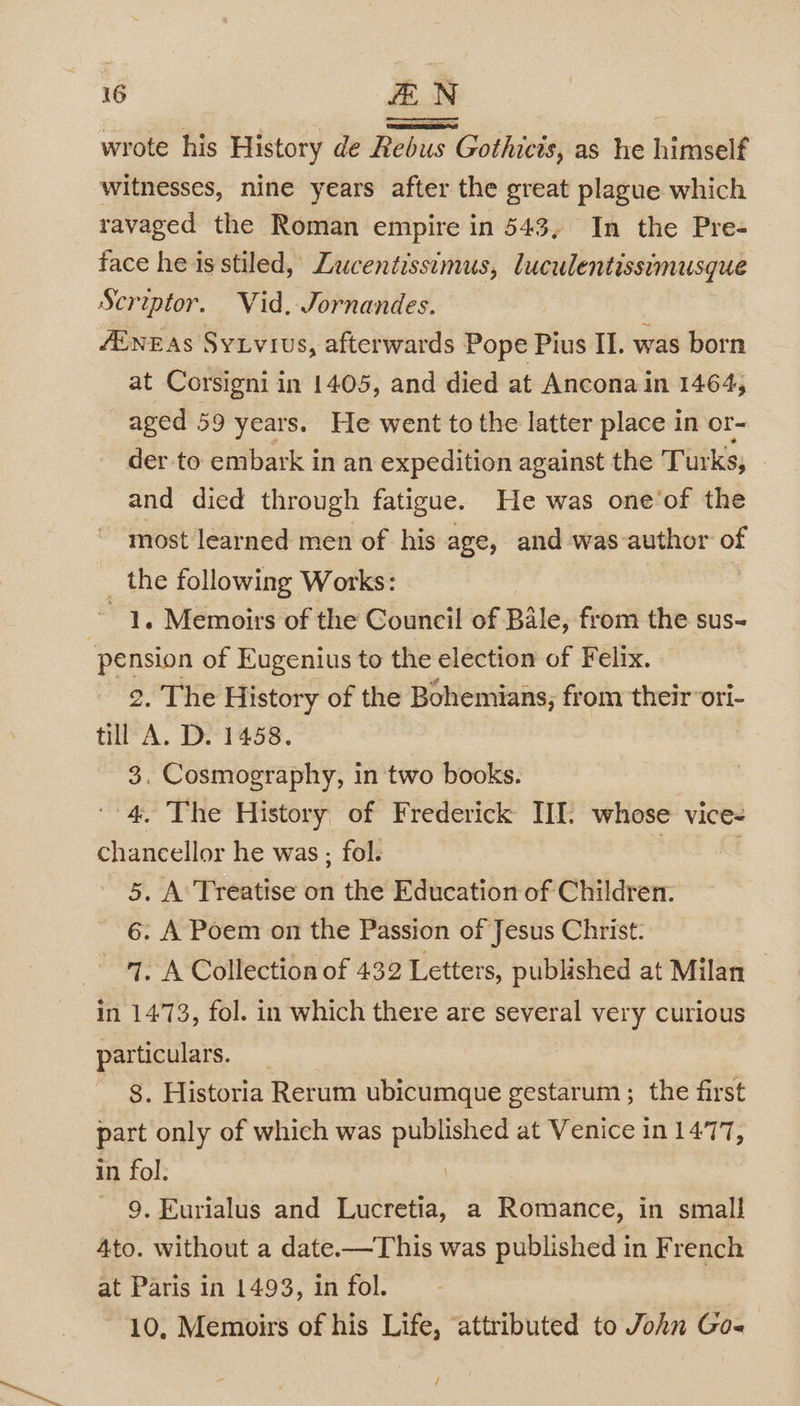 wrote his History de Rebus Gothicis, as he himself witnesses, nine years after the great plague which ravaged the Roman empire in 543, In the Pre- face he is stiled, Zucentissimus, luculentissimusque Scriptor. Vid, Jornandes. ZEnz as Sytvius, afterwards Pope Pius II. was born at Corsigni in 1405, and died at Ancona in 1464, aged 59 years. He went to the latter place in or- der to embark in an expedition against the Turks, and died through fatigue. He was one’of the most learned men of his age, and was author of _ the following Works: | ~ 1. Memoirs of the Council of Bile, from the sus- pension of Eugenius to the election of Felix. 2. The History of the Bohemians, from their ori- till A. D. 1458. 3. Cosmography, in two books. 4. The History of Frederick III. whose vice- chancellor he was; fol. 5. A’ Treatise on the Education of Children. 6. A Poem on the Passion of Jesus Christ. ‘1, A Collection of 432 Letters, published at Milan in 1473, fol. in which there are several very curious particulars. 8. Historia Rerum ubicumque gestarum ; the first part only of which was published at Venice in 1477, in fol. | 9. Eurialus and Lucretia, a Romance, in small 4to. without a date—This was published in French at Paris in 1493, in fol. 10, Memoirs of his Life, ‘attributed to John Go- /