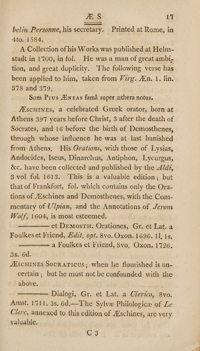 belin Personne, his secretary. Printed at Rome, in 4to. 1584. A Collection of his Works was published at Helm- stadt in 1700, in fol. He was a man of great ambi- tion, and great duplicity. “The following verse has been applied to him, taken from Virg. En. 1. lin. 818, and 379, ; Sum Pius Aiweas fama super zthera notus. ZESCHINES, a celebrated Greek orator, born at Athens 397 years before Christ, 3 after the death of Socrates, and 16 before the birth of Demosthenes, through whose influence he was at last banished from Athens, His Orations, with those of Lysias, Andocides, Iseus, Dinarchus, Antiphon, Lycurgus, &amp;c. have been collected and published by the 4/dz, 3 vol. fol. 1613. This is a valuable edition; but that of Frankfort, fol. which contains only the Ora- tions of 7Eschines and Demosthenes, with the Com- mentary of U/pian, and the Annotations of Jerom Wolf, 1604, is most esteemed. . | et DemMosTH. Orationes, Gr. et Lat. a Foulkes et Friend, dit, opt. 8vo. Oxon. 1696. 11, 1s. a Foulkes et Friend, 8vo, Oxon, 1726. 3s. 6d. JESCHINES SocraATicus; when he flourished is un- certain; but he must not be confounded with the above. | | Dialogi, Gr. et Lat. a Clerico, 8vo. Amst. 1711, 3s. 6d.—The Sylve Philologice of Le Clerc, annexed to this edition of ZEschines, are very valuable, C3