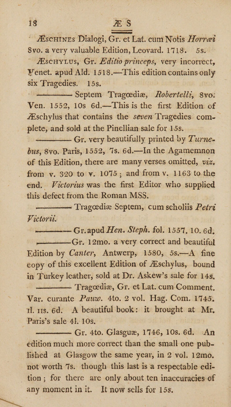 ’ #Escutnes Dialogi, Gr. et Lat. cum Notis Horret 8vo. a very valuable Edition, Leovard. 1718. 5s. - Aiscuy us, Gr. Editio princeps, very incorrect, Venet. apud Ald. 1518.—This edition contains only six Tragedies. 15s. Septem Tragoedie, Robertellz, S8vo: Ven. 1552, 10s 6d.—This is the first Edition of fEschylus that contains the seven Tragedies com-— plete, and sold at the Pinellian sale for 15s. Gr. very beautifully printed by Turne- bus, 8vo. Paris, 1552, 7s. 6d.—In the Agamemnon of this Edition, there are many verses omitted, vz. from v. 320 to v. 1075; and from v. 1163 tothe end. Victorius was the first Editor who supplied this defect from the Roman MSS. Tragoedie Septem, cum scholiis Petré Victor. , — Gr.apud Hen. Steph. fol. 1557, 10. 6d, —— Gr. 12mo. a very correct and beautiful Edition by Canter, Antwerp, 1580, 5s.—A fine copy of this excellent Edition of A’schylus, bound in Turkey leather, sold at Dr. Askew’s sale for 14s, — Tragoedie, Gr. et Lat. cum Comment. Var. curante Pauw. 4to. 2 vol. Hag. Com. 1745. tl. us. 6d. A beautiful book: it brought at Mr, Paris’s sale 41. 10s. Gr. 4to. Glasgux, 1746, 10s. 6d. An édition much more correct than the small one pub- lished at Glasgow the same year, in 2 vol. 12mo. not worth 7s. though this last is a respectable edi- tion; for there are only about ten inaccuracies of any moment init. It now sells for 15s,