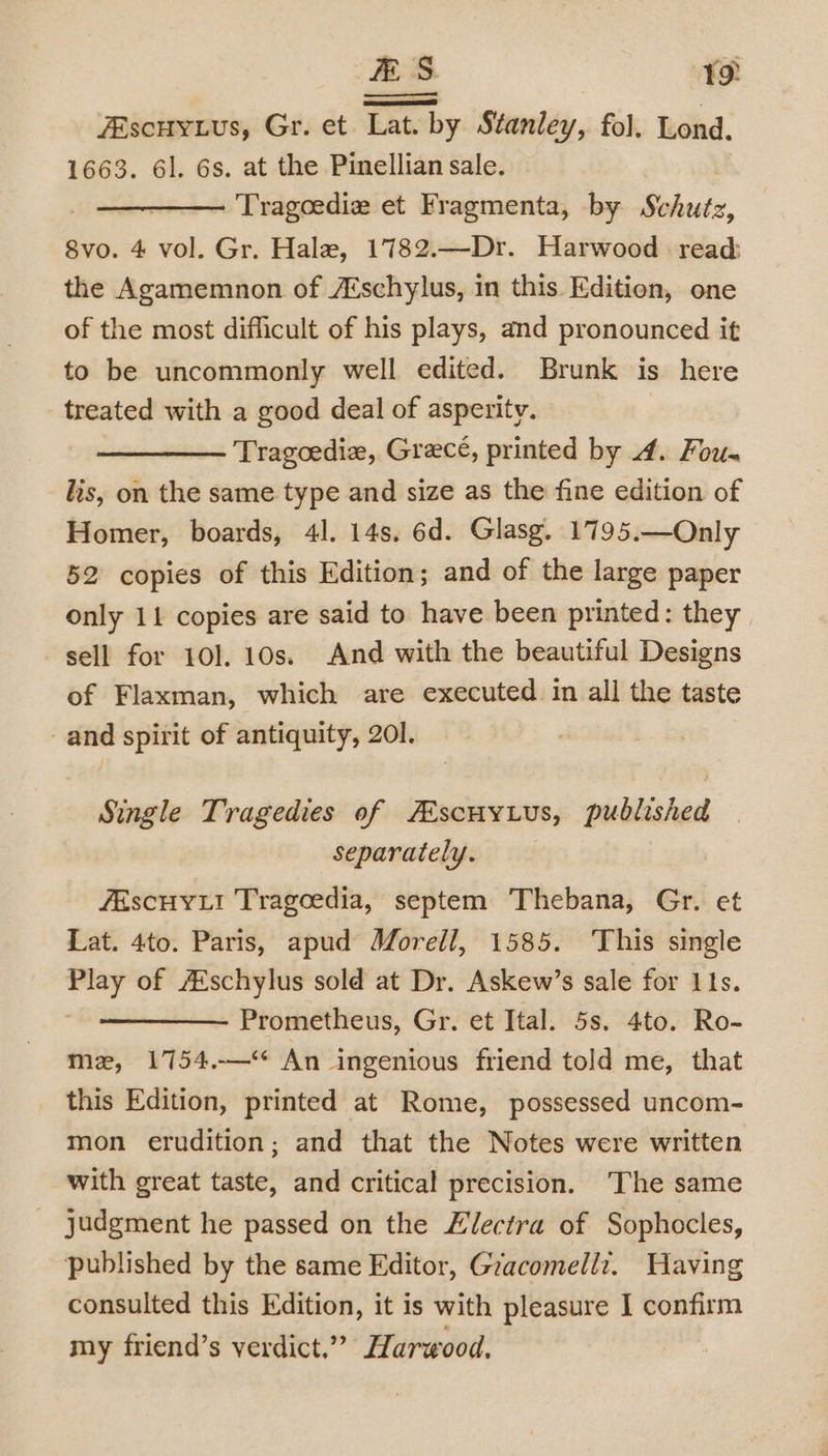 ES. 1 ZEscuyius, Gr. et Lat. by Stanley, fol. Lond. 1663. 6]. 6s. at the Pinellian sale. ———— Tragoediz et Fragmenta, by Schutz, 8vo. 4 vol. Gr. Hale, 1782.—Dr. Harwood read: the Agamemnon of Aéschylus, in this Edition, one of the most difficult of his plays, and pronounced it to be uncommonly well edited. Brunk is here treated with a good deal of asperity. Tragoedie, Grece, printed by 4. Fou- lis, on the same type and size as the fine edition of Homer, boards, 41. 14s. 6d. Glasg. 1795.—Only 52 copies of this Edition; and of the large paper only 11 copies are said to have been printed: they sell for 10]. 10s. And with the beautiful Designs of Flaxman, which are executed in all the taste and spirit of antiquity, 201. Single Tragedies of Ascuyius, published separately. fEscHy Li Tragoedia, septem Thebana, Gr. et Lat. 4to. Paris, apud Worell, 1585. ‘This single Play of Aschylus sold at Dr. Askew’s sale for 11s. Prometheus, Gr. et Ital. 5s. 4to. Ro- mz, 1754.-—‘¢ An ingenious friend told me, that this Edition, printed at Rome, possessed uncom- mon erudition; and that the Notes were written with great taste, and critical precision. The same judgment he passed on the Llectra of Sophocles, published by the same Editor, Gracomellix. Having consulted this Edition, it is with pleasure I confirm my friend’s verdict.” Harwood.