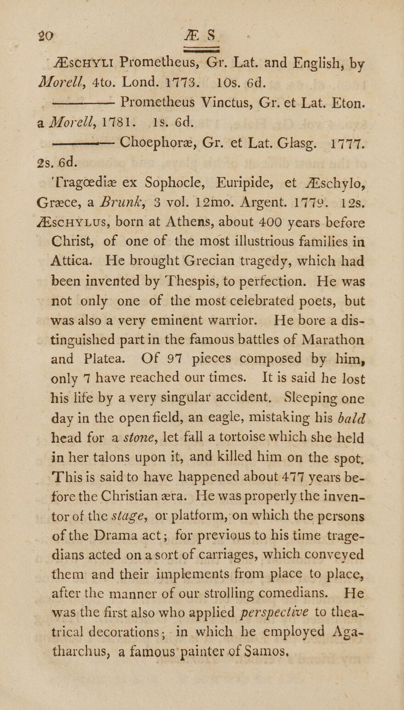 GOR FS. | ARSCHYLI Prometheus, Gr. Lat. and English, by Me 4to. Lond. 1773. 10s. 6d. . Prometheus Vinctus, Gr. et Lat. Eton. a Morell, 1781. 1s. 6d. Choephore, Gr. et Lat. Glasg. 1777. 2s, 6d. 'Tragoediz ex Sophocle, Euripide, et A®schylo, Grece, a Brunk, 3 vol. i2mo. Argent. 1779. 12s. ZEscHYLUs, born at Athens, about 400 years before Christ, of one of the most illustrious families in Attica. He brought Grecian tragedy, which had been invented by Thespis, to perfection. He was not only one of the most celebrated poets, but was also a very eminent warrior. He bore a dis- tinguished part in the famous battles of Marathon and Platea. Of 97 pieces composed by him, only 7 have reached our times. It is said he lost his life by a very singular accident. Sleeping one day in the open field, an eagle, mistaking his bald head for a stone, let fall a tortoise which she held in her talons upon it, and killed him on the spot. This is said to have happened about 477 years be- fore the Christian era. He was properly the inyen- tor of the stage, or platform, on which the persons of the Drama act; for previous to his time trage- dians acted on asort of carriages, which conveyed them and their implements from place to place, after the manner of our strolling comedians. He was the first also who applied perspective to thea- trical decorations; in which he employed Aga- tharchus, a famous painter of Samos,