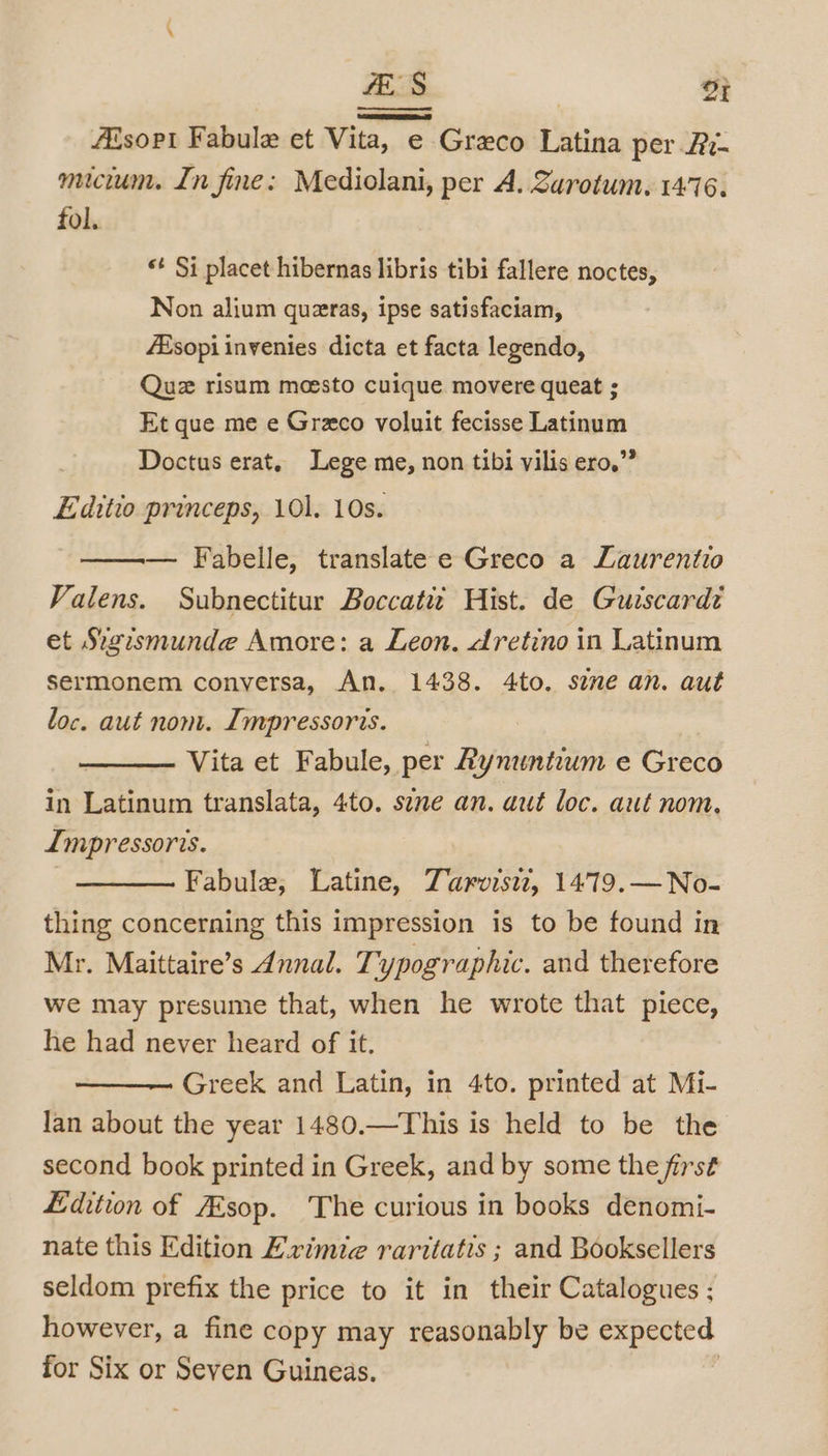 fES OF Aésopt Fabule et Vita, e Greco Latina per Ai- mucin. In fine: Mediolani, per A. Zarotum, 1476. fol. «+ Si placet hibernas libris tibi fallere noctes, Non alium quzras, ipse satisfaciam, Esopi inyenies dicta et facta legendo, Quz risum moesto cuique movere queat ; Et que me e Graco voluit fecisse Latinum Doctus erat. Lege me, non tibi vilis ero.”” Editio princeps, 101. 10s. — Fabelle, translate e Greco a Laurentio Valens. Subnectitur Boccati Hist. de Guiscardi et Sigismunde Amore: a Leon. dretino in Latinum sermonem conversa, An. 1438. 4to. see an. aut loc. aut nont. Impressoris. Vita et Fabule, per Rynuntium e Greco in Latinum translata, 4to. sene an. aut loc. aut nom. Impressoris. — Fabule; Latine, Zarvisiz, 1479.—No- thing concerning this impression is to be found in Mr. Maittaire’s Annal. Typographic. and therefore we may presume that, when he wrote that piece, he had never heard of it. Greek and Latin, in 4to. printed at Mi- Jan about the year 1480.—This is held to be the second book printed in Greek, and by some the first Edition of ZEsop. The curious in books denomi- nate this Edition Evimie raritatis ; and Booksellers seldom prefix the price to it in their Catalogues ; however, a fine copy may reasonably be expected for Six or Seven Guineas. :