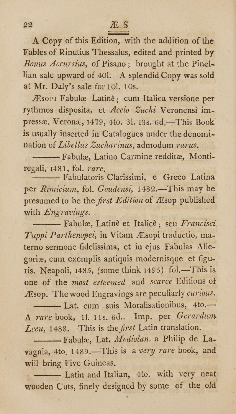 ae ELS A Copy of this Edition, with the addition of the Fables of Rinutius Thessalus, edited and printed by Bonus Accursius, of Pisano; brought at the Pinel- lian sale upward of 40]. A splendid Copy was sold at Mr. Daly’s sale for 10]. 10s. fEsopi Fabule Latiné; cum Italica versione per rythmos disposita, et Accio Sucht Veronensi im- presse, Veronz, 1479, 4to. 31. 13s. 6d.—This Book is usually inserted in Catalogues under the denomi- nation of Libellus Sucharinus, admodum rarus. - Fabule, Latino Carmine reddite, Monti- regali, 1481, fol. rare, Fabulatoris Clarissimi, e Greco Latina per Rimicium, fol. Goudenst, 1482.—This may be presumed to be the first Edition of AZsop published with Lngravings. Fabule, Latiné et Italicé ; seu Pranciscz. Tuppi Parthenopet, in Vitam A‘sopi traductio, ma- terno sermone fidelissima, et in ejus Fabulas Alle- goriz, cum exemplis antiquis modernisque et figu- ris. Neapoli, 1485, (some think 1495). fol—This is one of the most esteemed and scarce Editions of ZEsop. The wood Engravings are peculiarly curzous. Lat. cum suis Moralisationibus, 4to.— A rare book, 11. 11s. 6d... Imp. per Gerardum Leeu, 1488. ‘This is the firs¢ Latin translation. | Fabule, Lat. AZediolan. a Philip de La- vagnia, 4to, 1489.—This is a very rare book, and will bring Five Guineas. Latin and Italian, 4to. with very neat wooden Cuts, finely designed by some of the old “ ~%