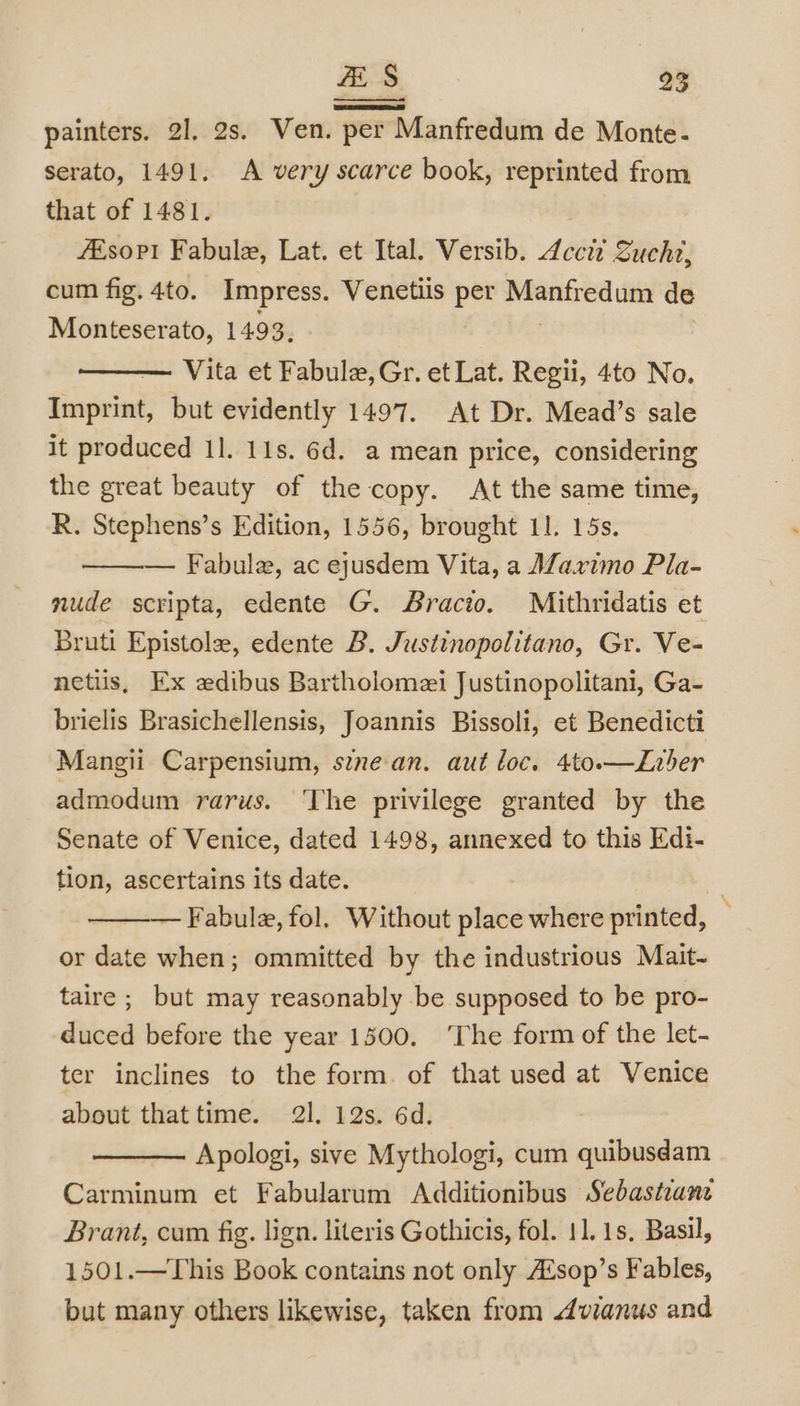 painters. 21. 2s. Ven. per Manfredum de Monte- serato, 1491. A very scarce book, reprinted from that of 1481. fEsopi Fabule, Lat. et Ital. Versib. 4ccid Sucht, cum fig. 4to. Impress. Venetiis per Manfredum de Monteserato, 1493, | — Vita et Fabule,Gr. et Lat. Regii, 4to No. Imprint, but evidently 1497. At Dr. Mead’s sale it produced 1]. 11s. 6d. a mean price, considering the great beauty of the copy. At the same time, R. Stephens’s Edition, 1556, brought 11. 15s. Fabule, ac ejusdem Vita, a Maximo Pla- nude scripta, edente G. Bracio. Mithridatis et Bruti Epistole, edente B. Justinopolitano, Gr. Ve- netiis, Ex edibus Bartholomei Justinopolitani, Ga- brielis Brasichellensis, Joannis Bissoli, et Benedicti Mangii Carpensium, s¢nean. aut loc. 4to.—Lirber admodum rarus. ‘The privilege granted by the Senate of Venice, dated 1498, annexed to this Edi- tion, ascertains its date. 3 — Fabule, fol. Without place where printed, : or date when; ommitted by the industrious Mait- taire ; but may reasonably be supposed to be pro- duced before the year 1500, ‘The form of the let- ter inclines to the form. of that used at Venice about that time. 21. 12s. 6d. Apologi, sive Mythologi, cum quibusdam Carminum et Fabularum Additionibus Sebastiane Brant, cum fig. lign. literis Gothicis, fol. 11.1s. Basil, 1501.—This Book contains not only Aisop’s Fables, but many others likewise, taken from Avianus and