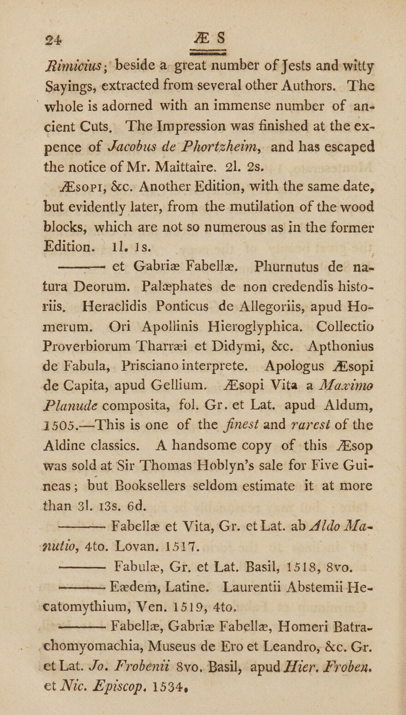 Rimicius ; beside a: great number of Jests and witty Sayings, extracted from several other Authors. The whole is adorned with an immense number of an- cient Cuts, ‘The Impression was finished at the ex- pence of Jacobus de Phortzhemm, and has escaped the notice of Mr. Maittaire. 21. 2s. _ sort, &amp;c. Another Edition, with the same date, but evidently later, from the mutilation of the wood blocks, which are not so numerous as in the former Edition. 11. Is. | et Gabrie Fabelle, Phurnutus de na- tura Deorum. Palephates de non credendis histo- riis, Heraclidis Ponticus de Allegoriis, apud Ho- merum. Ori Apollinis Hieroglyphica. Collectio | Proverbiorum Tharrei et Didymi, &amp;c. Apthonius de Fabula, Priscianointerprete. Apologus A‘sopi de Capita, apud Gellium. Asopi Vita a Maximo Planude composita, fol. Gr. et Lat. apud Aldum, 1505.—This is one of the finest and rarest of the Aldine classics. A handsome copy of this /Esop was sold at Sir Thomas Hoblyn’s sale for Five Gui- neas ; but Booksellers seldom estimate it at more than 31. 13s. 6d. Fabelle et Vita, Gr. et Lat. ab d/do Ma- -nutio, 4to. Lovan. 1517. Fabule, Gr. et Lat. Basil, 1518, 8vo. Eedem, Latine. Laurentii Abstemii He- catomythium, Ven. 1519, 4to. Fabellz, Gabriz Fabellea, Homeri Batra~ -chomyomachia, Museus de Ero et Leandro, &amp;c. Gr. et Lat. Jo. Frobeni 8vo, Basil, apud Mier. Froben. et Nic. Episcop, 1534.