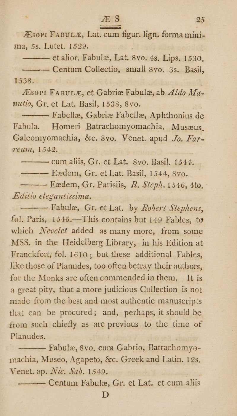 7Esovt FABULA, Lat. cum figur. lign. forma mini- ma, 5s. Lutet. 1529. — etalior. Fabule, ne 8vo. 4s. Lips. 1530, — Centum Collectio, small 8vo. 3s. Basil, 1638: . fEsoPI FABULA&amp;, et Gabriw Fabule, ab d/do Ma- nutio, Gr, et Lat. Basil, 1538, 8vo. Fabelle, Gabrie Fabella, Aphthonius de Fabula. Homeri Batrachomyomachia. Muszus, Galeomyomachia, &amp;c. 8vo. Venet. apud Jo. Fur- reum, 1542, cum aliis, Gr. et Lat. 8vo. Basil. 1544. ——— Eedem, Gr. et Lat. Basil, 1544, 8vo. — Eedem, Gr. Parisiis, 2. Steph. 1546, 4to, Hditio elegantissima. Fabule, Gr. et Lat. by Robert Stephens, fol. Paris, 1546.—This contains but 149 Fables, to which Nevelet added as many more, from some MSS. in the Heidelberg Library, in his Edition at Franckfort, fol. 1610; but these additional Fables, like those of Planudes, too often betray their authers, for the Monks are often commended inthem. It is a great pity, that.a more judicious Collection is not made from the best and most authentic manuscripts that can be procured; and, perhaps, it should be from such chiefly as are previous to the time of Planudes. ) . Fabulz, 8vo, cum Gabrio, Batrachomyo- machia, Museo, Agapeto, &amp;c. Greek and Latin. 1s, Venet. ap. Nic. Sab. 1549. Centum Fabule, Gr. et Lat. et cum sis D