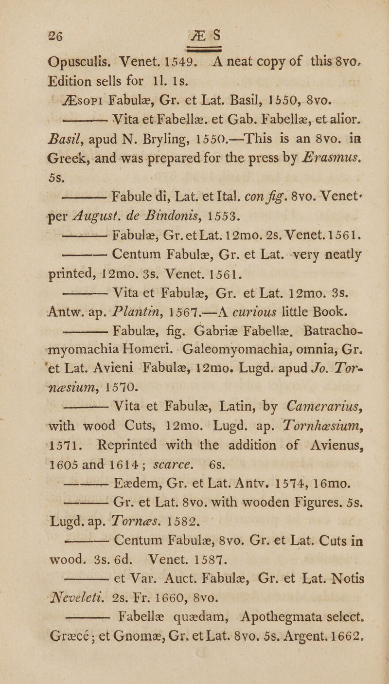 S Opusculis. Venet. 1549. A neat copy of this 8vo. Edition sells for 11. Is. | #Esopi Fabule, Gr. et Lat. Basil, 1550, 8vo. Vita et Fabelle. et Gab. Fabelle, et. alior. Basil, apud N. Bryling, 1550.—This is an 8vo. in Greek, and was prepared for the press by Hrasmus. oS. 26 BA | Fabule di, Lat. et Ital. con fig. 8vo. Venet: per August. de Bindonis, 1553. —— Fabule, Gr. et Lat. 12mo. 2s. Venet. 1561. — Centum Fabule, Gr. et Lat. very neatly printed, 12mo. 3s. Venet. 1561. Vita et Fabule, Gr. et Lat. 12mo. 3s. Antw. ap. Plantin, 1567.—A curious little Book. Fabule, fig. Gabrie Fabelle, Batracho- myomachia Homeri. .Galeomyomachia, omnia; Gr. “et Lat. Avieni Fabule, 12mo. Lugd. apud Jo. Tor- nesium, 1570. Vita et Fabule, Latin, by Camerarius, ‘with wood Cuts, 12mo. Lugd. ap. Tornhesium, 1571. Reprinted with the addition of Avienus, 1605 and 1614; scarce. 6s. -__—_— Eadem, Gr. et Lat. Antv. 1574, 16mo. Gr. et Lat. 8vo. with wooden Figures. 5s. — Centum Fabulez, 8vo. Gr. et Lat. Cuts in wood. 3s.6d. Wenet. 1587. et Var. Auct. Fabule, Gr. et Lat. Notis Neveleti. 2s. Fr. 1660, 8vo. Fabelle quedam, Apothegmata select. Greece; et Gnome, Gr. et Lat. 8vo. 5s, Argent. 1662. ———a»