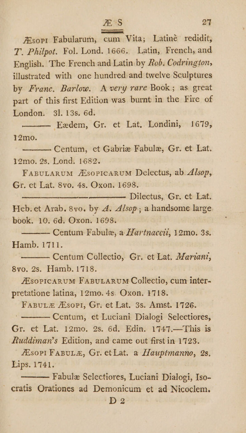 sort Fabularum, cum Vita; Latiné redidit, T. Philpot. Fol. Lond. 1666. Latin, French, and English. The French and Latin by Rob. Codrington, illustrated with one hundred and twelve Sculptures by Franc. Barlow. A very rare Book; as great part of this first Edition was burnt in the Fire of London. 31. 13s. 6d. Eadem, Gr. et Lat. Londini, 1679, il T2mo. Centum, et Gabrie Fabule, Gr. et Lat. 12mo. 2s. Lond. 1682. FABULARUM A‘sopIcaRuM Delectus, ab Alsop, Gr. et Lat. 8vo. 4s. Oxon. 1698. ase ann EEN OEnTOee Dilectus, Gr. ct Lat. Heb. et Arab. 8vo. by A. Alsop; a handsome large book. 10. 6d. Oxon. 1698. Centum Fabule, a Hartnaccit, 12mo. 3s. Hamb. 1711. Centum Collectio, Gr. et Lat. Mariani, 8vo. 2s. Hamb. 1718. JESOPICARUM FABULARUM Collectio, cum inter- pretatione latina, 12mo. 4s. Oxon. 1718. FapuLz A‘sopti, Gr; et Lat. 3s. Amst. 1726. Centum, et Luciani Dialogi Selectiores, Gr. et Lat. 12mo. 2s. 6d. Edin. 1747.—This is Ruddiman’s Edition, and came out first in 1723. fEsoP!I FasuLz, Gr. et Lat. a Hauptmanno, 2s. Lips. 1741. ? Fabule Selectiores, Luciani Dialogi, Iso- - cratis Orationes ad Demonicum et ad Nicoclem. ot