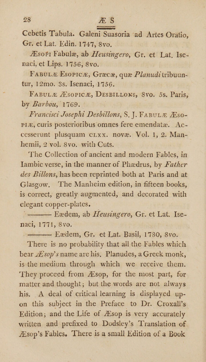 Cebetis Tabula. Galeni Suasoria ‘ad Artes Oratio, Gr. et Lat. Edin. 1747, 8vo. /Esofi Fabule, ab Heusingero, Gr. et Lat, Ise- naci, et Lips. 1756, 8vo. FaBuL# Esopica, Grece, que sbvensinias tribuun-~ tur, 12mo. 3s. Isenaci, 1756. FaBuL&amp; /Esopic&amp;, DEsBILLONs, 8vo. 5s. Paris, by Barbou, 1769. | Francisct Josephi Desbillons, S.J. Fanute ZEso- PLE, Curis posterioribus omnes fere emendate. Ac- cesserunt plusquam cLxx. nove. Vol. I, 2. Man- hemil, 2 vol. 8vo. with Cuts. The Collection of ancient and modern Fables, in Iambic verse, in the manner of Phedrus, by Father des Billons, has been reprinted both at Paris and at Glasgow. ‘The Manheim edition, in fifteen books, is correct, greatly augmented, and decorated with elegant copper-plates. Eedem, ab Heusingero, Gr. et Lat. Ise- naci, 1771, 8vo. , Eedem, Gr. et Lat. Basil, 1780, 8vo. There is no probability that all the Fables which bear _#'sop’s name are his, Planudes, aGreek monk, is the medium through which we. receive them. ‘They proceed from A‘sop, for the most part, for matter and thought; but the words are not always his. A deal of critical learning is displayed up- on this subject in the Preface to Dr. Croxall’s Edition; and the Life of A¢sop is very accurately written and prefixed to Dodsley’s Translation of FEsop’s Fables. There is a small Edition of a Book