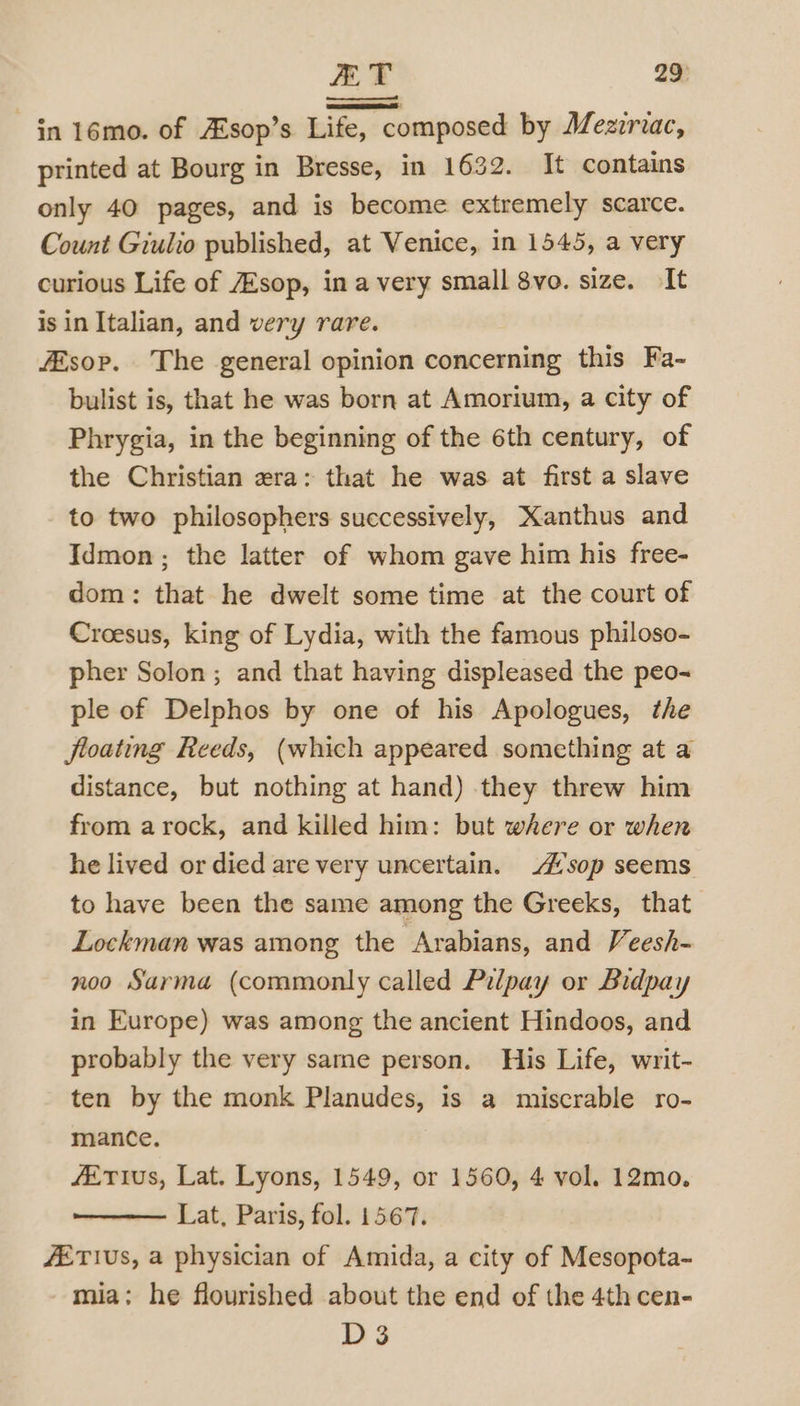printed at Bourg in Bresse, in 1632. It contains only 40 pages, and is become extremely scarce. Count Giulio published, at Venice, in 1545, a very curious Life of /Esop, in a very small 8vo. size. It is in Italian, and very rare. fEsop. The general opinion concerning this Fa- bulist is, that he was born at Amorium, a city of Phrygia, in the beginning of the 6th century, of the Christian era: that he was at first a slave to two philosophers successively, Kanthus and Idmon ; the latter of whom gave him his free- dom: that he dwelt some time at the court of Croesus, king of Lydia, with the famous philoso- pher Solon; and that having displeased the peo~ ple of Delphos by one of his Apologues, the floating Reeds, (which appeared something at a distance, but nothing at hand) they threw him from arock, and killed him: but where or when he lived or died are very uncertain. sop seems to have been the same among the Greeks, that Lockman was among the Arabians, and Veesh- noo Sarma (commonly called Pilpay or Bidpay in Europe) was among the ancient Hindoos, and probably the very same person. His Life, writ- ten by the monk Planudes, is a miscrable ro- mance. fETIus, Lat. Lyons, 1549, or 1560, 4 vol. 12mo. Lat, Paris, fol. 1567. /ETIUS, a physician of Amida, a city of Mesopota- mia: he flourished about the end of the 4th cen- D3
