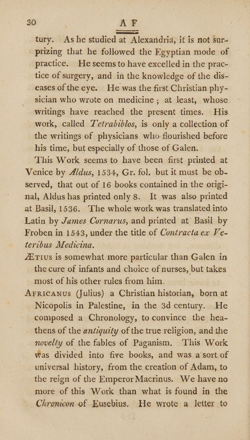 tury. Ashe studied at Alexandria, it is not sur- » prizing that he followed the Egyptian mode of practice. He seems to have excelled in the prac- tice of surgery, and in the knowledge of the dis- eases of the eye. He was the first Christian phy- sician who wrote on medicine ; at least, whose writings have reached the present times. His work, called Tetrabiblos, is only a collection of the writings of physicians who flourished before his time, but especially of those of Galen. This Work seems to have been first printed at Venice by Aldus, 1534, Gr. fol. but it must be ob- served, that out of 16 books contained in the origi- nal, Aldus has printed only 8. It was also printed at Basil, 1536. ‘The whole work was translated into Latin by James Cornarus, and printed at Basil by Froben in 1543, under the title of Contracta ex Ve- teribus Medicina. ETIUs is somewhat more particular than Galen in the cure of infants and choice of nurses, but takes most of his other rules from him. | Arricanus (Julius) a Christian historian, born at Nicopolis in Palestine, in the 3d century. He composed a Chronology, to convince the hea- thens of the antiquity of the true religion, and the novelty of the fables of Paganism. ‘This Work was divided into five books, and was.a sort of universal history, from the creation of Adam, to the reign of the Emperor Macrinus. We have no more of this Work than what is found in the Chromecon of Eusebius, He wrote a letter to