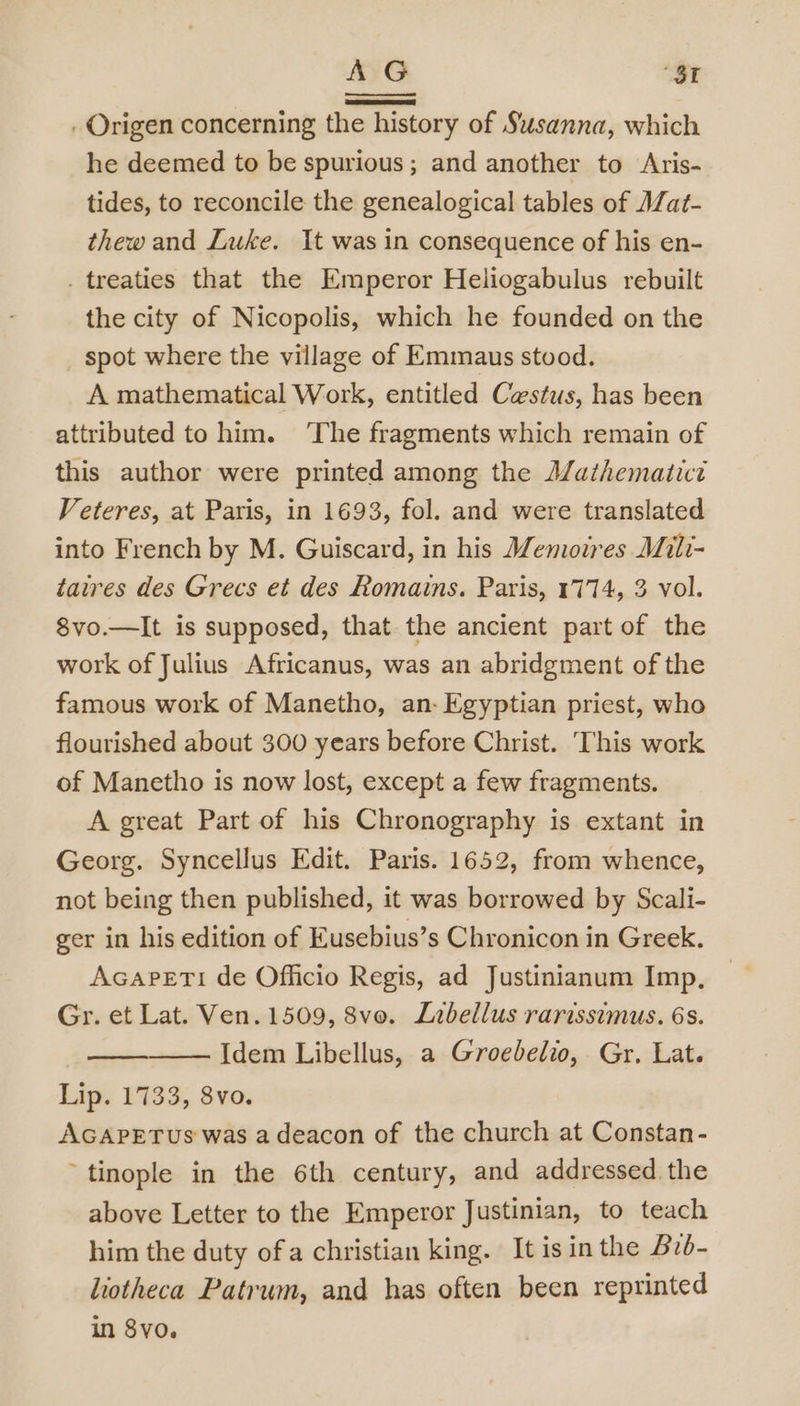 > G “SI . Origen concerning the history of Susanna, which he deemed to be spurious; and another to Aris- tides, to reconcile the genealogical tables of AZat- thew and Luke. It was in consequence of his en- . treaties that the Emperor Heliogabulus rebuilt the city of Nicopolis, which he founded on the spot where the village of Emmaus stood. A mathematical Work, entitled Cestus, has been attributed to him. The fragments which remain of this author were printed among the A/athematict Veteres, at Paris, in 1693, fol. and were translated into French by M. Guiscard, in his Wemotres Mili- taires des Grecs et des Romains. Paris, 1774, 3 vol. 8vo.—lIt is supposed, that the ancient part of the work of Julius Africanus, was an abridgment of the famous work of Manetho, an- Egyptian priest, who flourished about 300 years before Christ. This work of Manetho is now lost, except a few fragments. A great Part of his Chronography is extant in Georg. Syncellus Edit. Paris. 1652, from whence, not being then published, it was borrowed by Scali- ger in his edition of Eusebius’s Chronicon in Greek. Acapeti de Officio Regis, ad Justinianum Imp, Gr. et Lat. Ven. 1509, 8vo. Labellus rarissimus. 6s. Idem Libellus, a Groebelio, Gr. Lat. Lig, 1133; Sva. AGAPETUs was a deacon of the church at Constan- ~tinople in the 6th century, and addressed the above Letter to the Emperor Justinian, to teach him the duty of a christian king. It is in the Bib- liotheca Patrum, and has often been reprinted in 8yo.
