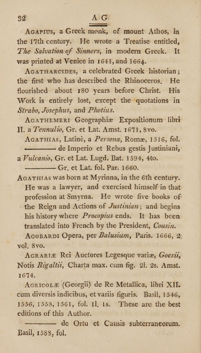 Q Se A AGAPIUs, a Greek faeces of mount Athos, in the 17th century. He wrote a Treatise entitled, The Salvation of Sinners, in modern Greek. It was printed at Venice in 1641, and 1664. AGATHARCIDEs, a celebrated Greek historian ; the first who has described the Rhinoceros, He flourished about 180 years before Christ. His Work is entirely lost, except the quotations in Strabo, Josephus, and Photius. AGATHEMERI Geographie Expositionum: libri Il. a Tennulio, Gr. et Lat. Amst. 1671, 8vo. | AcaTturias, Latine, a Persona, Rome, 1516, fol. de Imperio et Rebus gestis Justiniant, a Vulcanio, Gr. et Lat. Lugd, Bat. 1594, 4to. Gr, et Lat. fol. Par. 1660. AGatTutas was born at Myrinna, in the 6th century. He was a lawyer, and exercised himself in that profession at Smyrna. He wrote five books of the Reign and Actions of Justinian; and begins his history where Procopius ends. It has been translated into French by the President, Couszn. AcosBarpi Opera, per Balusium, Paris. 1666, 2 vol, 8vo. Acrarif£ Rei Auctores Legesque varie, Goesz2, Notis Rrgaltiz, Charta max. cum fig. 21. 2s. Amst. 1674. AcricoL&amp; (Georgii) de Re Metallica, libri XII. cum diversis indicibus, et variis figuris. Basil, 1546, 1556, 1558, 1561, fol. 1], ts. These are the best editions of this Author. ? de Ortu et Causis subterraneorum,