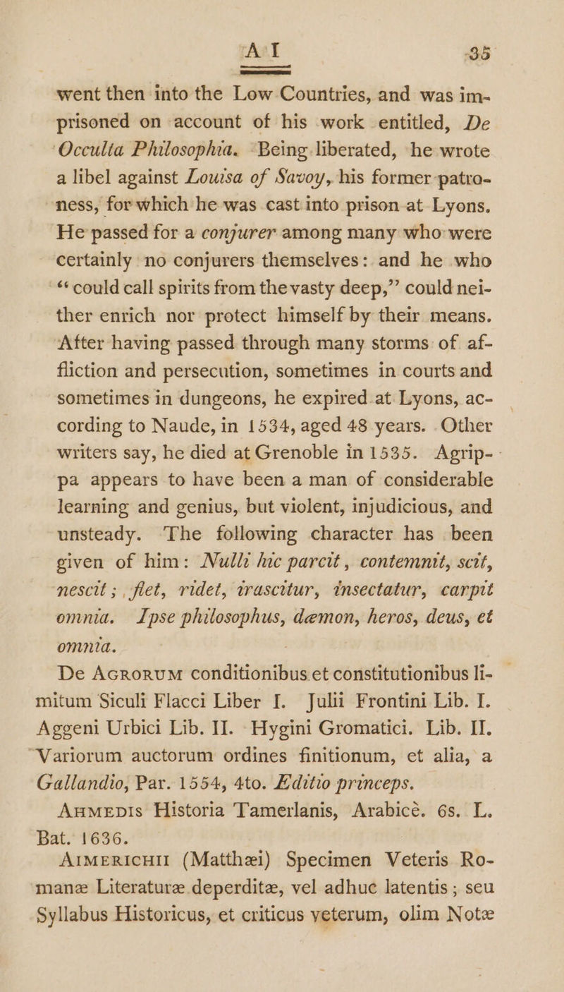 went then into the Low Countries, and was im- prisoned on account of his work entitled, De Occulta Philosophia. Being liberated, he wrote a libel against Lowzsa of Savoy, his former -patro- ness, for which he was cast into prison at Lyons. He passed for a conjurer among many who were certainly no conjurers themselves: and he who ‘‘ could call spirits from the vasty deep,”’ could nei- ther enrich nor protect himself by their means. After having passed through many storms of. af- fliction and persecution, sometimes in courts and sometimes in dungeons, he expired at. Lyons, ac- cording to Naude, in 1534, aged 48 years. Other writers say, he died at Grenoble in 1535. Agrip-- pa appears to have been a man of considerable learning and genius, but violent, injudicious, and unsteady. The following character has been given of him: Nulli hic parcit , contemntt, sctt, nescit ;, flet, ridet, wrascitur, tnsectatur, carptt omnia. Ipse philosophus, demon, heros, deus, et omnia. : De Acrorum Conditionibus et constitutionibus li- — mitum Siculi Flacci Liber I. Juli Frontini Lib. I. Aggeni Urbici Lib. I. -Hygini Gromatici. Lib. IT. “Variorum auctorum ordines finitionum, et alia, a Gallandio, Par. 1554, 4to. Editio princeps. Aumepis Historia Tamerlanis, Arabice. 6s. L. Bat. 1636. | AIMERICHII (Matthei) Specimen Veteris Ro- mane Literature deperdite, vel adhuc latentis ; seu Syllabus Historicus, et criticus yeterum, olim Note